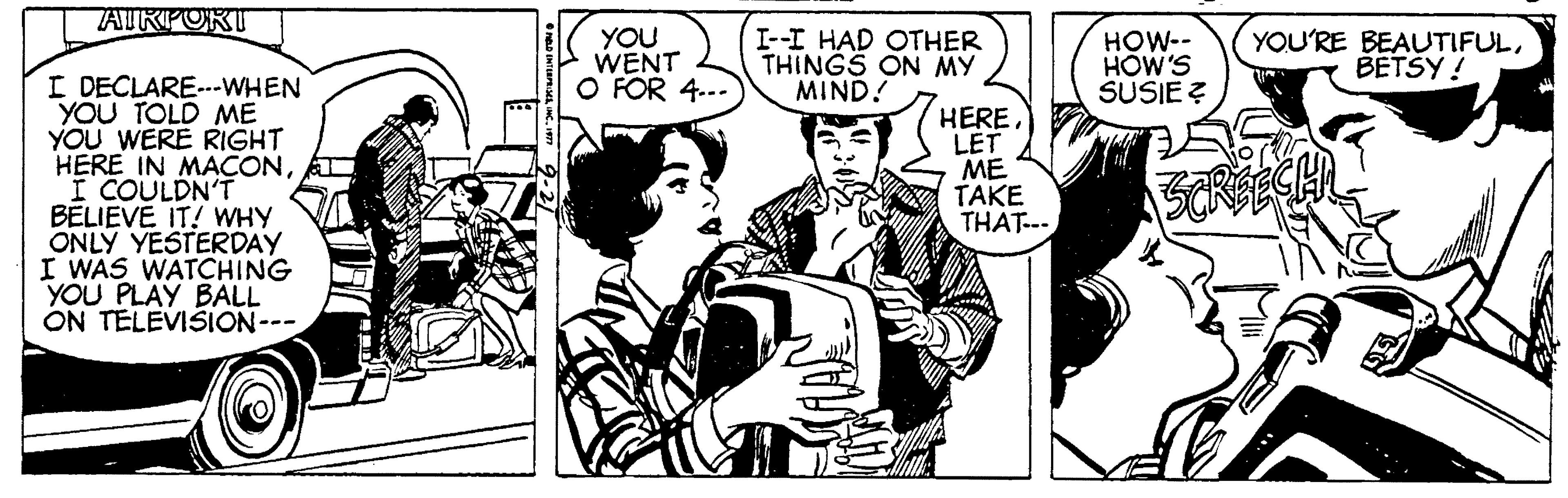 Comics OCR: TATKPORT YOU WENT O FOR 4..- I--I HAD OTHER THINGS ON MY MIND! HOW-- HÓW'S SUSIE Z YOU'RE BEAUTIFULBETSY ! I DECLARE---WHEN YOU TOLD ME YOU WERE RIGHT HERE IN MACONI COULDN'T BELIEVE IT! WHY ONLY YESTERDAY I WAS WATCHING YOU PLAY BALL ON TELEVISION--- HERE. LET ME TAKE THAT... TATKPORT YOU WENT O FOR 4..- I--I HAD OTHER THINGS ON MY MIND! HOW-- HÓW'S SUSIE Z YOU'RE BEAUTIFULBETSY ! I DECLARE---WHEN YOU TOLD ME YOU WERE RIGHT HERE IN MACONI COULDN'T BELIEVE IT! WHY ONLY YESTERDAY I WAS WATCHING YOU PLAY BALL ON TELEVISION--- HERE. LET ME TAKE THAT...