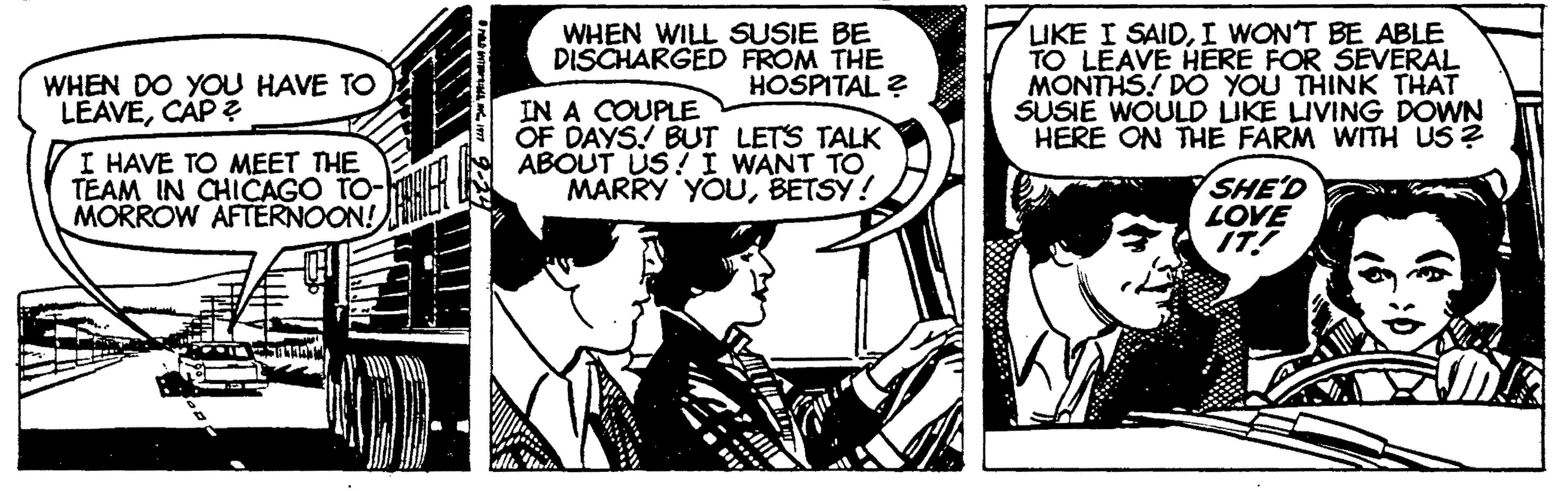 Font OCR: WHEN WILL SUSIE BE DISCHARGED FROM THE HOSPITAL ? LIKE I SAIDI WON'T BE ABLE TO LEAVE HERE FOR SEVERAL MONTHS! DO YOU THINK THAT SUSIE WOULD LIKE LIVING DOWN HERE ON THE FARM WITH US? WHEN DO YOU HAVE TO LEAVECAP ? I HAVE TO MEET THE TEAM IN CHICAGO TO- MORROW AFTERNOON! IN A COUPLE OF DAYS! BUT LETS TALK ABOUT US! I WANT TO MARRY YOUBETSY! SHE'D LOVE IT! WHEN WILL SUSIE BE DISCHARGED FROM THE HOSPITAL ? LIKE I SAIDI WON'T BE ABLE TO LEAVE HERE FOR SEVERAL MONTHS! DO YOU THINK THAT SUSIE WOULD LIKE LIVING DOWN HERE ON THE FARM WITH US? WHEN DO YOU HAVE TO LEAVECAP ? I HAVE TO MEET THE TEAM IN CHICAGO TO- MORROW AFTERNOON! IN A COUPLE OF DAYS! BUT LETS TALK ABOUT US! I WANT TO MARRY YOUBETSY! SHE'D LOVE IT!