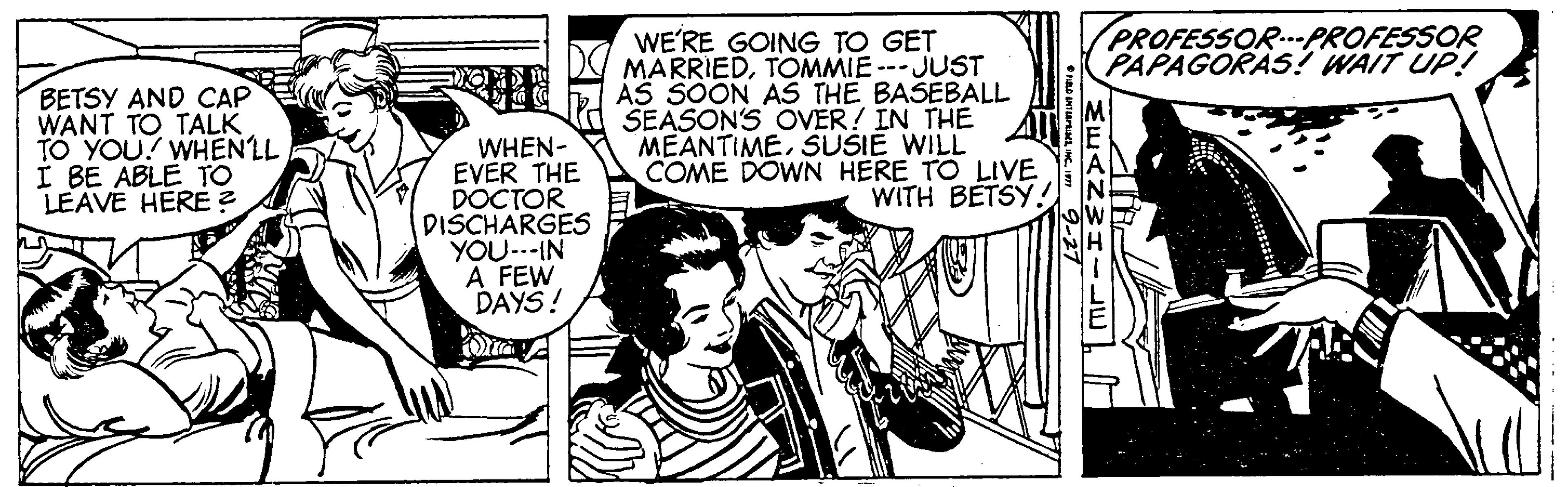 Line OCR: PROFESSOR.PROFESSOR PAPAGORAS? WAIT UP! BETSY AND CAP WANT TO TALK TO YOU! WHENLL I BE ABLE TO LEAVE HERE ? WE'RE GOING TO GET MARRIEDTOMMIE --JUST AS SOON AS THE BASEBALL SEASONS OVER! IN THE MEANTIMESUSIE WILL COME DOWN HERE TO LIVE WITH BÉTSY.! WHEN- EVER THE DOCTOR DISCHARGES YOU..-IN A FEW DAYS! PROFESSOR.PROFESSOR PAPAGORAS? WAIT UP! BETSY AND CAP WANT TO TALK TO YOU! WHENLL I BE ABLE TO LEAVE HERE ? WE'RE GOING TO GET MARRIEDTOMMIE --JUST AS SOON AS THE BASEBALL SEASONS OVER! IN THE MEANTIMESUSIE WILL COME DOWN HERE TO LIVE WITH BÉTSY.! WHEN- EVER THE DOCTOR DISCHARGES YOU..-IN A FEW DAYS!