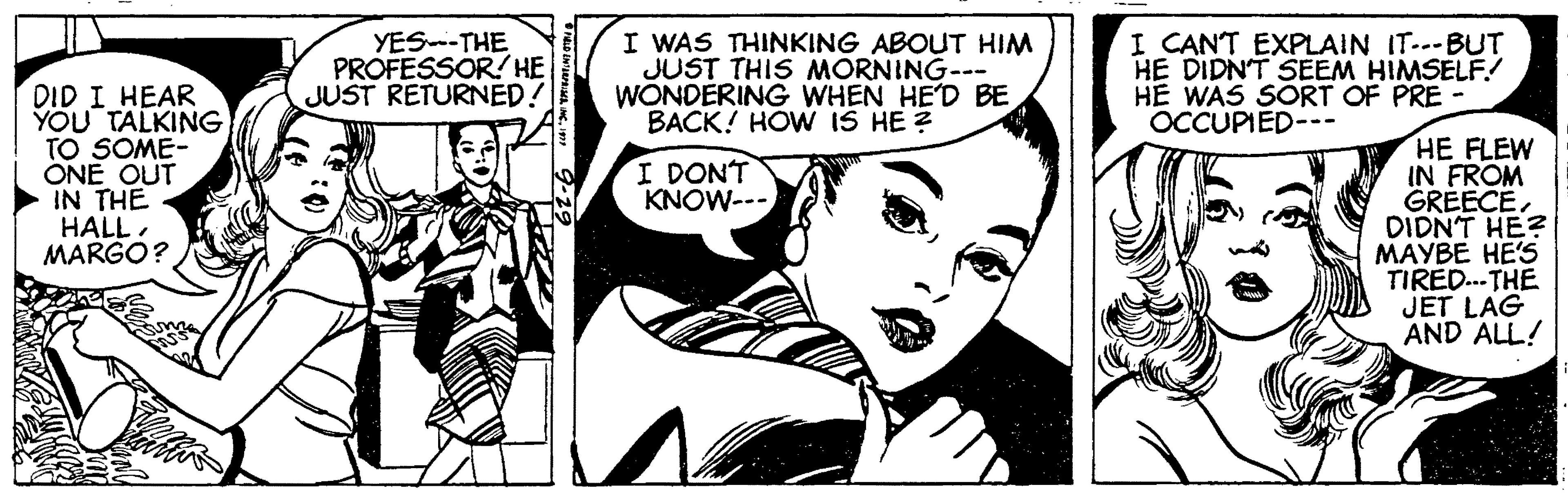 Comic book OCR: YES--THE PROFESSOR! HE JUST RETURNED! I WAS THINKING ABOUT HIM JUST THIS MORNING--- WONDERING WHEN HE'D BE BACK! HOW IS HE ? I CANT EXPLAIN ITBUT HE DIDNT SEEM HIMSELF! HE WAS SORT OF PRE OCCUPIED--- DID I HEAR YOU TALKING TO SOME- ONE OUT IN THE HALL. MARGO? HE FLEW IN FROM GREECEDIDNT HE? MAYBE HE'S TIRED.. THE JET LAG AND ALL! I DONT KNOW--- YES--THE PROFESSOR! HE JUST RETURNED! I WAS THINKING ABOUT HIM JUST THIS MORNING--- WONDERING WHEN HE'D BE BACK! HOW IS HE ? I CANT EXPLAIN ITBUT HE DIDNT SEEM HIMSELF! HE WAS SORT OF PRE OCCUPIED--- DID I HEAR YOU TALKING TO SOME- ONE OUT IN THE HALL. MARGO? HE FLEW IN FROM GREECEDIDNT HE? MAYBE HE'S TIRED.. THE JET LAG AND ALL! I DONT KNOW---