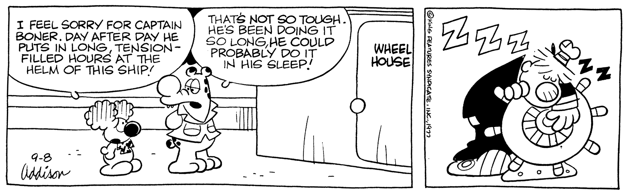 Art OCR: I FEEL SORRY FOR CAPTAIN BONER. DAY AFTER DAY HE PUTS IN LONGTENSION- FILLED HOURS AT THE HELM OF THIS SHIP! 9-8 Addison THAT'S NOT SO TOUGH. HE'S BEEN DOING IT SO LONGHE COULD PROBABLY DO IT IN HIS SLEEP! WHEEL HOUSE OKING FEATURES SYNDICATE1977 244354 I FEEL SORRY FOR CAPTAIN BONER . DAY AFTER DAY HE PUTS IN LONGTENSION FILLED HOURS AT THE HELM OF THIS SHIP ! 9-8 Addison THAT'S NOT SO TOUGH . HE'S BEEN DOING IT SO LONGHE COULD PROBABLY DO IT IN HIS SLEEP ! WHEEL HOUSE OKING FEATURES SYNDICATEINC .1977 244354