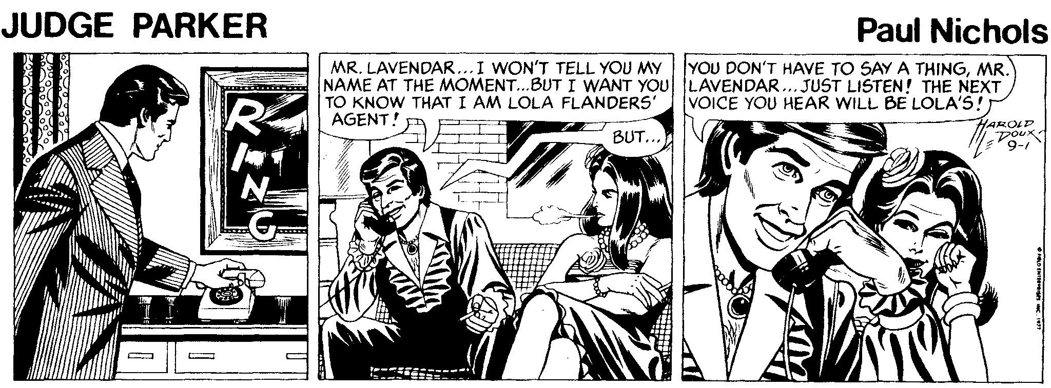 Parallel OCR: JUDGE PARKER Paul Nichols YOU DON'T HAVE TO SAY A THINGMR. MR. LAVENDAR...I WON'T TELL YOU MY NAME AT THE MOMENT..BUT I WANT YOU LAVENDAR... JUST LISTEN! THE NEXT TO KNOW THAT I AM LOLA FLANDERS' AGENT! VOICE YOU HEAR WILL BE LOLA'S!) R HAROLD DOux 9-1 BUT... JUDGE PARKER Paul Nichols YOU DON'T HAVE TO SAY A THINGMR. MR. LAVENDAR...I WON'T TELL YOU MY NAME AT THE MOMENT..BUT I WANT YOU LAVENDAR... JUST LISTEN! THE NEXT TO KNOW THAT I AM LOLA FLANDERS' AGENT! VOICE YOU HEAR WILL BE LOLA'S!) R HAROLD DOux 9-1 BUT...