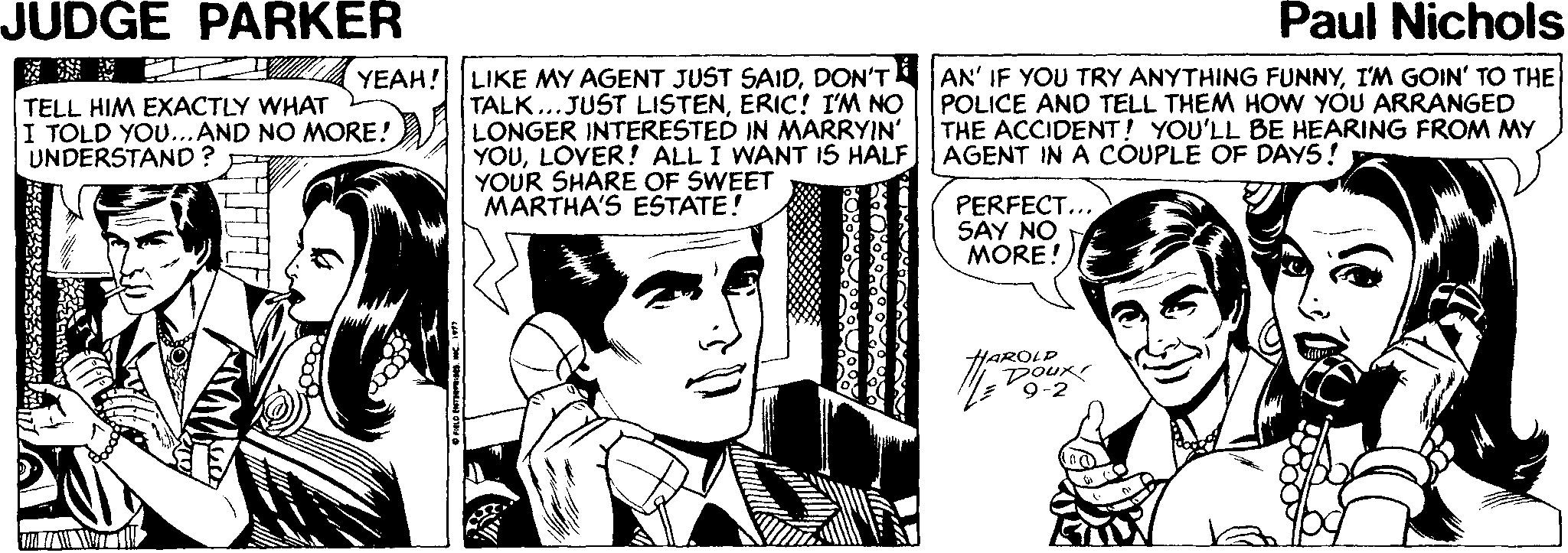 Gesture OCR: JUDGE PARKER Paul Nichols YEAH! LIKE MY AGENT JUST SAIDDON'T TALK...JUST LISTENERIC! I'M NO LONGER INTERESTED IN MARRYIN YOULOVER! ALL I WANT IS HALF YOUR SHARE OF SWEET MARTHA'S ESTATE! AN' IF YOU TRY ANYTHING FUNNYI'M GOIN' TO THE POLICE AND TELL THEM HOW YOU ARRANGED THE ACCIDENT! YOU'LL BE HEARING FROM MY AGENT IN A COUPLE OF DAY5! TELL HIM EXACTLY WHAT I TOLD YOU...AND NO MORE! UNDERSTAND? PERFECT... SAY NO MORE! AROL JUDGE PARKER Paul Nichols YEAH! LIKE MY AGENT JUST SAIDDON'T TALK...JUST LISTENERIC! I'M NO LONGER INTERESTED IN MARRYIN YOULOVER! ALL I WANT IS HALF YOUR SHARE OF SWEET MARTHA'S ESTATE! AN' IF YOU TRY ANYTHING FUNNYI'M GOIN' TO THE POLICE AND TELL THEM HOW YOU ARRANGED THE ACCIDENT! YOU'LL BE HEARING FROM MY AGENT IN A COUPLE OF DAY5! TELL HIM EXACTLY WHAT I TOLD YOU...AND NO MORE! UNDERSTAND? PERFECT... SAY NO MORE! AROL