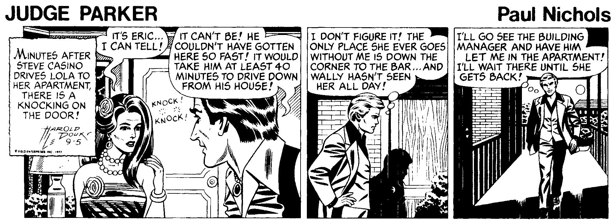 Style OCR: JUDGE PARKER Paul Nichols IT'S ERIC... I CAN TELL!A COULDN'T HAVE GOTTEN IT CAN'T BE! HE I DON'T FIGURE IT! THE ONLY PLACE SHE EVER GOES MANAGER AND HAVE HIM I'LL GO SEE THE BUILDING MINUTES AFTER STEVE CASINO DRIVES LOLA TO HER APARTMENTTHERE IS A KNOCKING ON THE DOOR! HERE SO FAST! IT WOULD WITHOUT ME IS DOWN THE TAKE HIM AT LEAST 40 MINUTES TO DRIVE DOWN WALLY HASN'T SEEN FROM HIS HOUSE! LET ME IN THE APARTMENT! I'LL WAIT THERE UNTIL SHE GETS BACK! CORNER TO THE BAR... AND HER ALL DAY! Poo KNOCK ! KNOCK! HAROLD Doux 9-5 eRDINIRIMS NC JUDGE PARKER Paul Nichols IT'S ERIC... I CAN TELL!A COULDN'T HAVE GOTTEN IT CAN'T BE! HE I DON'T FIGURE IT! THE ONLY PLACE SHE EVER GOES MANAGER AND HAVE HIM I'LL GO SEE THE BUILDING MINUTES AFTER STEVE CASINO DRIVES LOLA TO HER APARTMENTTHERE IS A KNOCKING ON THE DOOR! HERE SO FAST! IT WOULD WITHOUT ME IS DOWN THE TAKE HIM AT LEAST 40 MINUTES TO DRIVE DOWN WALLY HASN'T SEEN FROM HIS HOUSE! LET ME IN THE APARTMENT! I'LL WAIT THERE UNTIL SHE GETS BACK! CORNER TO THE BAR... AND HER ALL DAY! Poo KNOCK ! KNOCK! HAROLD Doux 9-5 eRDINIRIMS NC