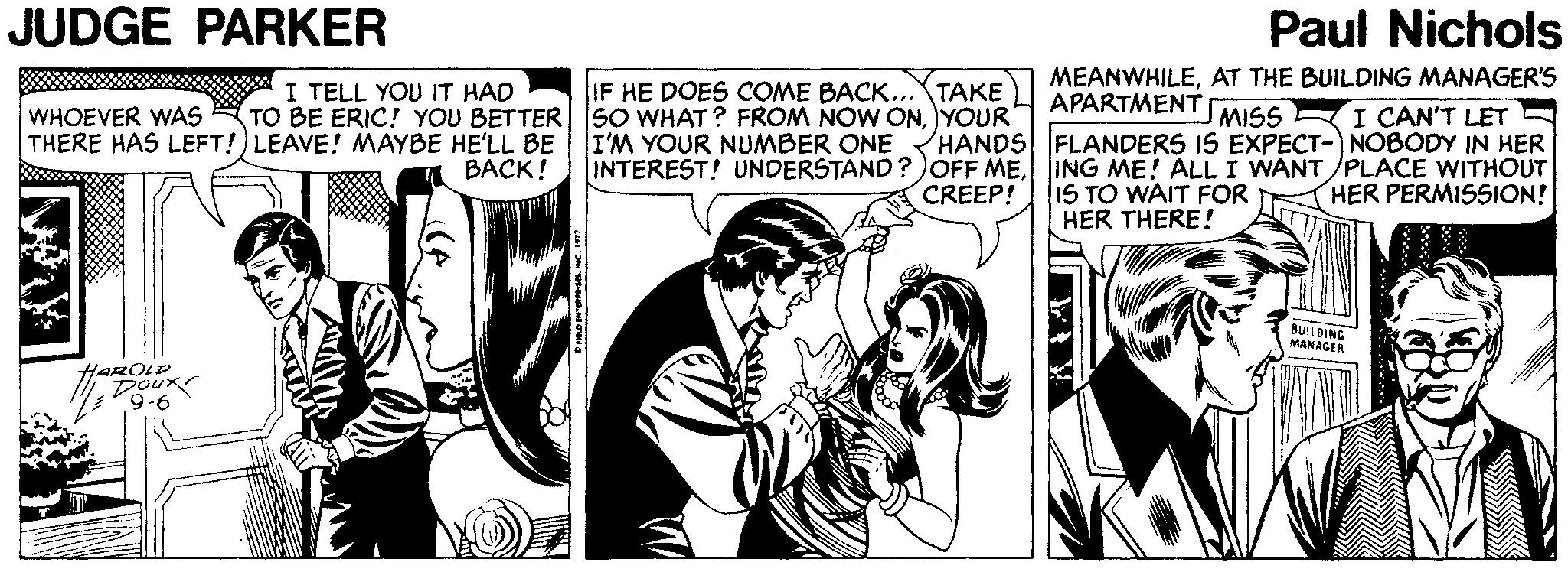 Comic book OCR: JUDGE PARKER Paul Nichols I TELL YOU IT HAD TO BE ERIC! YOU BETTER sO WHAT? FROM NOW ONYOUR MEANWHILEAT THE BUILDING MANAGER'S APARTMENT IF HE DOES COME BACK...TAKE I CAN'T LET HANDS FLANDERS IS EXPECT-NOBODY IN HER INTEREST! UNDERSTAND?OFF MEING ME! ALL I WANT /PLACE WITHOUT HER PERMISSION! WHOEVER WAS THERE HAS LEFT!) LEAVE! MAYBE HE'LL BE MISS I'M YOUR NUMBER ONE BACK! IS TO WAIT FOR HER THERE! CREEP! BUILDING MANAGER HAROLP Doux 9-6 JUDGE PARKER Paul Nichols I TELL YOU IT HAD TO BE ERIC! YOU BETTER sO WHAT? FROM NOW ONYOUR MEANWHILEAT THE BUILDING MANAGER'S APARTMENT IF HE DOES COME BACK...TAKE I CAN'T LET HANDS FLANDERS IS EXPECT-NOBODY IN HER INTEREST! UNDERSTAND?OFF MEING ME! ALL I WANT /PLACE WITHOUT HER PERMISSION! WHOEVER WAS THERE HAS LEFT!) LEAVE! MAYBE HE'LL BE MISS I'M YOUR NUMBER ONE BACK! IS TO WAIT FOR HER THERE! CREEP! BUILDING MANAGER HAROLP Doux 9-6