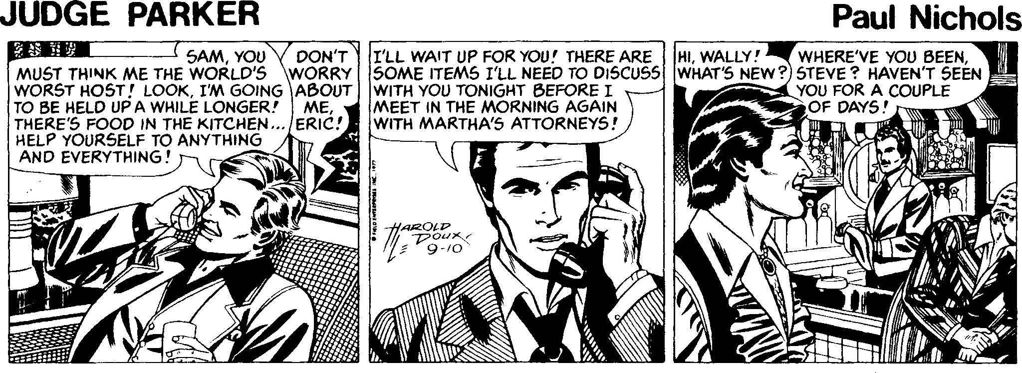 Interaction OCR: JUDGE PARKER Paul Nichols- I'LL WAIT UP FOR YOU! THERE ARE SOME ITEMS I'LL NEED TO DISCUSS WHAT'S NEW?) STEVE ? HAVEN'T SEEN HIWALLY! SAMYOU DON'T WHERE'VE YOU BEENMUST THINK ME THE WORLD'S WORRY WORST HOST! LOOKI'M GOING ABOUT | |WITH YOU TONIGHT BEFORE I TO BE HELD UP A WHILE LONGER! THERE'S FOOD IN THE KITCHEN... ERIC! HELP YOURSELF TO ANYTHING AND EVERYTHING! MEET IN THE MORNING AGAIN WITH MARTHA'S ATTORNEYS! YOU FOR A COUPLE OF DAYS! MEHAROLD Dour 9-10 JUDGE PARKER Paul Nichols- I'LL WAIT UP FOR YOU! THERE ARE SOME ITEMS I'LL NEED TO DISCUSS WHAT'S NEW?) STEVE ? HAVEN'T SEEN HIWALLY! SAMYOU DON'T WHERE'VE YOU BEENMUST THINK ME THE WORLD'S WORRY WORST HOST! LOOKI'M GOING ABOUT | |WITH YOU TONIGHT BEFORE I TO BE HELD UP A WHILE LONGER! THERE'S FOOD IN THE KITCHEN... ERIC! HELP YOURSELF TO ANYTHING AND EVERYTHING! MEET IN THE MORNING AGAIN WITH MARTHA'S ATTORNEYS! YOU FOR A COUPLE OF DAYS! MEHAROLD Dour 9-10