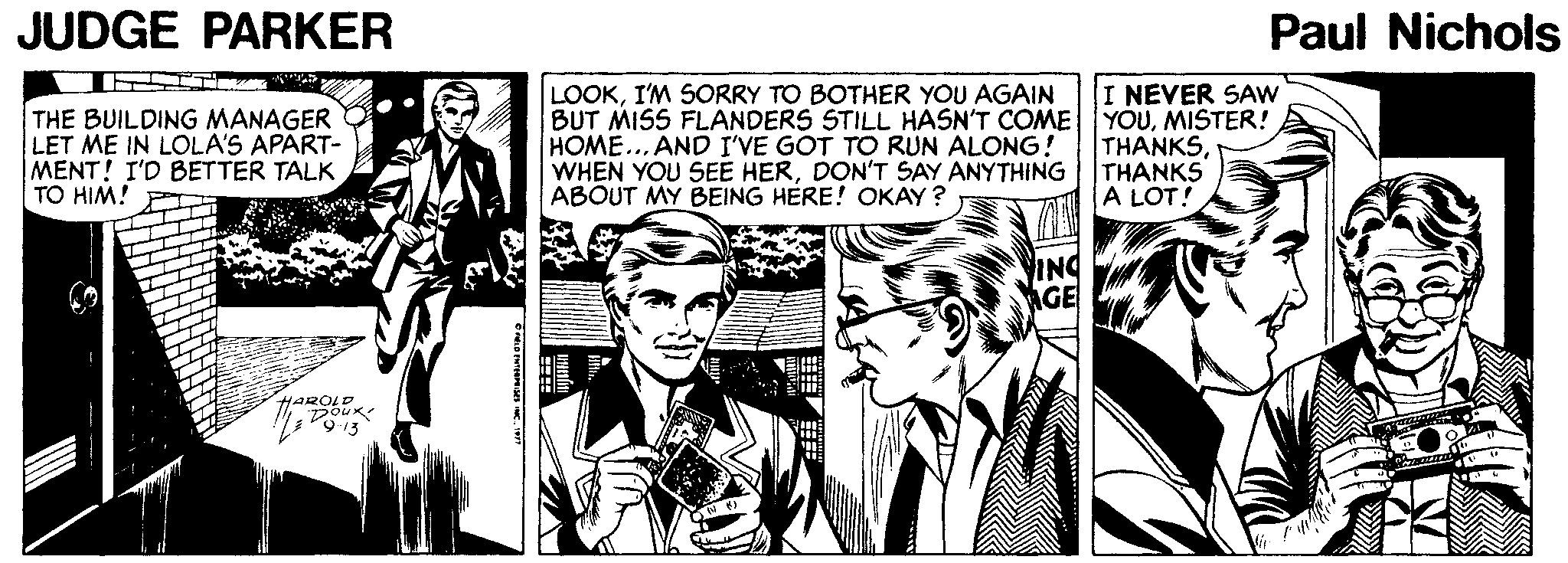 Art OCR: JUDGE PARKER Paul Nichols I NEVER SAw THE BUILDING MANAGER LET ME IN LOLA'S APART- MENT! I'D BETTER TALK TO HIM! LOOKI'M SORRY TO BOTHER YOU AGAIN BUT MISS FLANDERS STILL HASN'T COME YOUMISTER! HOME... AND I'VE GOT TO RUN ALONG! WHEN YOU SEE HERDON'T SAY ANYTHING ABOUT MY BEING HERE! OKAY ? THANKSTHANKS A LOT! ING AGE JUDGE PARKER Paul Nichols I NEVER SAw THE BUILDING MANAGER LET ME IN LOLA'S APART- MENT! I'D BETTER TALK TO HIM! LOOKI'M SORRY TO BOTHER YOU AGAIN BUT MISS FLANDERS STILL HASN'T COME YOUMISTER! HOME... AND I'VE GOT TO RUN ALONG! WHEN YOU SEE HERDON'T SAY ANYTHING ABOUT MY BEING HERE! OKAY ? THANKSTHANKS A LOT! ING AGE