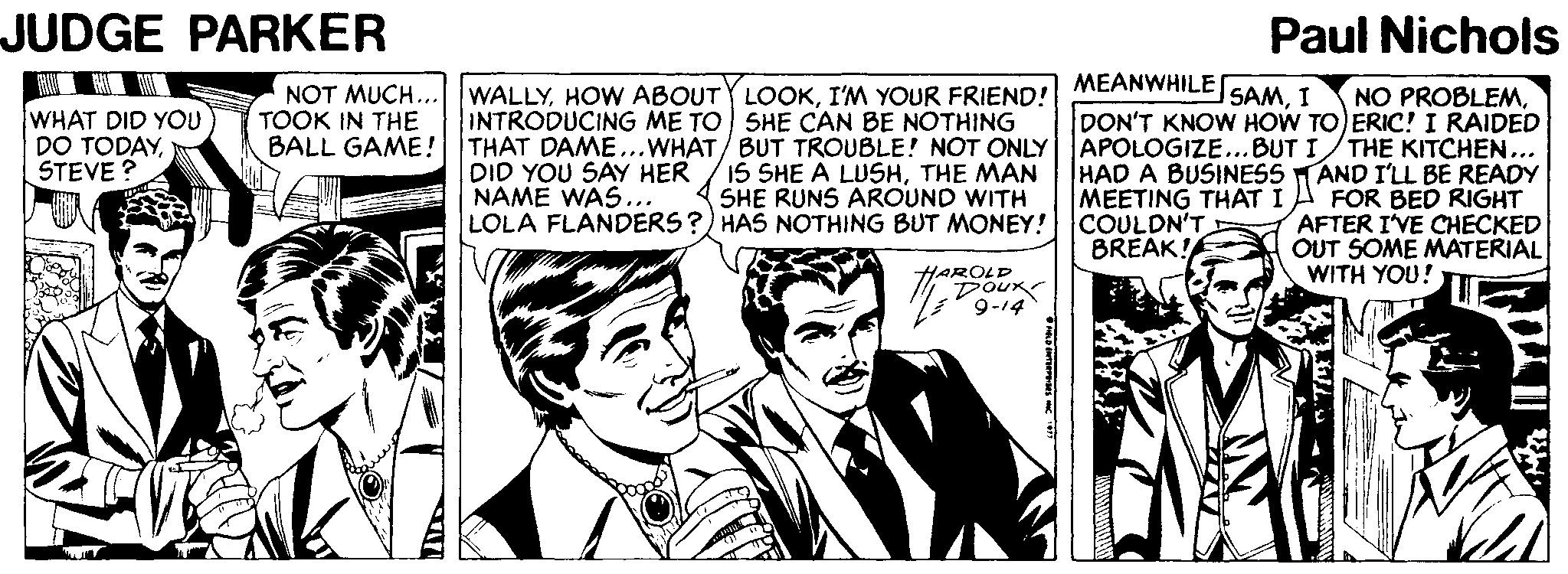 Cartoon OCR: JUDGE PARKER Paul Nichols WALLYI'M YOUR FRIEND! INTRODUCING ME TO SHE CAN BE NOTHING BALL GAME! THAT DAME...WHAT/ BUT TROUBLE! NOT ONLY 15 SHE A LUSHTHE MAN SHE RUNS AROUND WITH LOLA FLANDERS ?) HAS NOTHING BUT MONEY! MEANWHILE DON'T KNOW HOW TO) ERIC! I RAIDED APOLOGIZE..BUT I/THE KITCHEN... HAD A BUSINESS TAND I'LL BE READY MEETING THAT I COULDN'T BREAK! SAMI NOT MUCH TOOK IN THE NO PROBLEMWHAT DID YOU DO TODAYSTEVE ? DID YOU SAY HER NAME WAS... FOR BED RIGHT AFTER I'VE CHECKED OUT SOME MATERIAL WITH YOU! HAROLD DOux JUDGE PARKER Paul Nichols WALLYHOW ABOUTY LOOKI'M YOUR FRIEND! INTRODUCING ME TO SHE CAN BE NOTHING BALL GAME! THAT DAME...WHAT/ BUT TROUBLE! NOT ONLY 15 SHE A LUSHTHE MAN SHE RUNS AROUND WITH LOLA FLANDERS ?) HAS NOTHING BUT MONEY! MEANWHILE DON'T KNOW HOW TO) ERIC! I RAIDED APOLOGIZE..BUT I/THE KITCHEN... HAD A BUSINESS TAND I'LL BE READY MEETING THAT I COULDN'T BREAK! SAMI NOT MUCH TOOK IN THE NO PROBLEMWHAT DID YOU DO TODAYSTEVE ? DID YOU SAY HER NAME WAS... FOR BED RIGHT AFTER I'VE CHECKED OUT SOME MATERIAL WITH YOU! HAROLD DOux