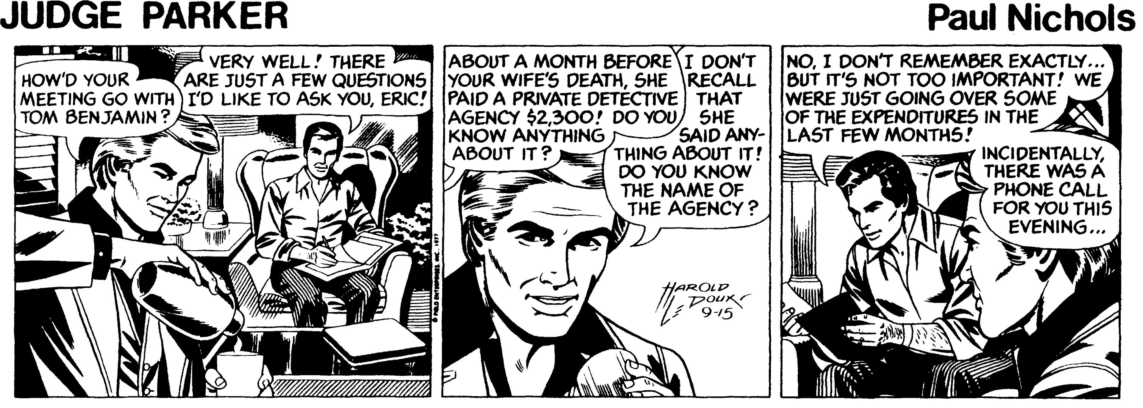 Art OCR: JUDGE PARKER Paul Nichols NOI DON'T REMEMBER EXACTLY.. BUT IT'S NOT TOO IMPORTANT! WE WERE JUST GOING OVER SOME OF THE EXPENDITURES IN THE ABOUT A MONTH BEFORE I DON'T VERY WELL! THERE ARE JUST A FEW QUESTIONS YOUR WIFE'S DEATHSHE RECALL HOW'D YOUR MEETING GO WITH I'D LIKE TO ASK YOUERIC! PAID TOM BENJAMIN ? PRIVATE DETÉCTIVE THAT AGENCY $2300! DO YOU) SHE KNOW ANYTHING ABOUT IT ? SAID ANY-LAST FEW MONTHS! THING ABOUT IT! DO YOU KNOW THE NAME OF THE AGENCY? INCIDENTALLYTHERE WAS A PHONE CALL FOR YOU THIS EVENING... HAROLD DouK JUDGE PARKER Paul Nichols NOI DON'T REMEMBER EXACTLY.. BUT IT'S NOT TOO IMPORTANT! WE WERE JUST GOING OVER SOME OF THE EXPENDITURES IN THE ABOUT A MONTH BEFORE I DON'T VERY WELL! THERE ARE JUST A FEW QUESTIONS YOUR WIFE'S DEATHSHE RECALL HOW'D YOUR MEETING GO WITH I'D LIKE TO ASK YOUERIC! PAID TOM BENJAMIN ? PRIVATE DETÉCTIVE THAT AGENCY $2300! DO YOU) SHE KNOW ANYTHING ABOUT IT ? SAID ANY-LAST FEW MONTHS! THING ABOUT IT! DO YOU KNOW THE NAME OF THE AGENCY? INCIDENTALLYTHERE WAS A PHONE CALL FOR YOU THIS EVENING... HAROLD DouK
