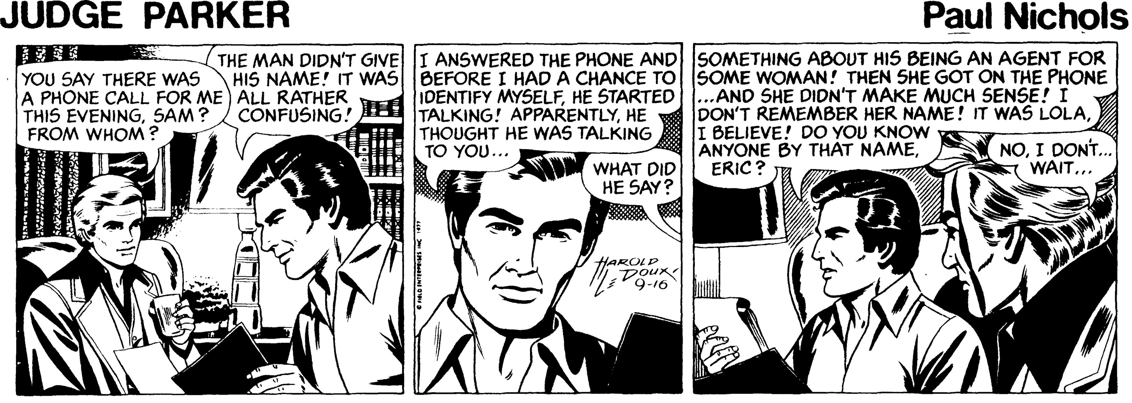 Fictional character OCR: JUDGE PARKER Paul Nichols THE MAN DIDN'T GIVE I ANSWERED THE PHONE AND SOMETHING ABOUT HIS BEING AN AGENT FOR HIS NAME! IT WAS BEFORE I HAD A CHANCE TO SOME WOMAN! THEN SHE GOT ON THE PHONE YOU SAY THERE WAS A PHONE CALL FOR ME ALL RATHER IDENTIFY MYSELFHE STARTED...AND SHE DIDN'T MAKE MUCH SENSE! I THIS EVENINGSAM ? FROM WHOM ? CONFUSING! TALKING! APPARENTLYHE THOUGHT HE WAS TALKING TO YOU... DON'T REMEMBER HER NAME! IT WAS LOLAI BELIEVE! DO YOU KNOW ANYONE BY THAT NAMEERIC ? NOI DONT.. WAIT... WHAT DID HE SAY? V HAROLD Dour JUDGE PARKER Paul Nichols THE MAN DIDN'T GIVE I ANSWERED THE PHONE AND SOMETHING ABOUT HIS BEING AN AGENT FOR HIS NAME! IT WAS BEFORE I HAD A CHANCE TO SOME WOMAN! THEN SHE GOT ON THE PHONE YOU SAY THERE WAS A PHONE CALL FOR ME ALL RATHER IDENTIFY MYSELFHE STARTED...AND SHE DIDN'T MAKE MUCH SENSE! I THIS EVENINGSAM ? FROM WHOM ? CONFUSING! TALKING! APPARENTLYHE THOUGHT HE WAS TALKING TO YOU... DON'T REMEMBER HER NAME! IT WAS LOLAI BELIEVE! DO YOU KNOW ANYONE BY THAT NAMEERIC ? NOI DONT.. WAIT... WHAT DID HE SAY? V HAROLD Dour