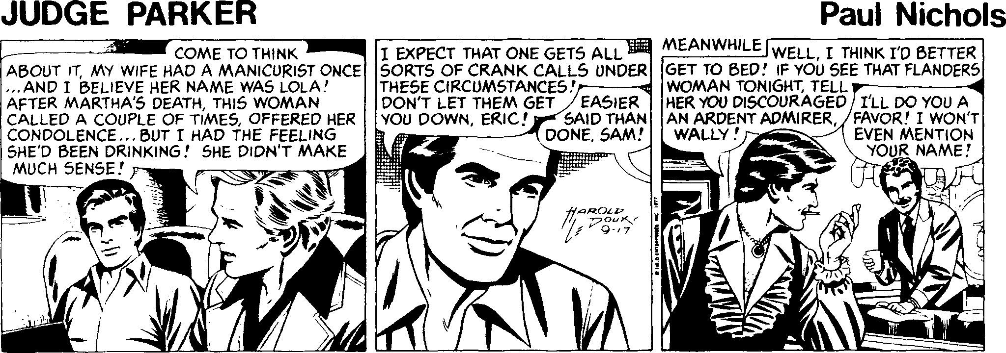 Parallel OCR: JUDGE PARKER Paul Nichols COME TO THINK I EXPECT THAT ONE GETS ALL A MEANWHILE WELLI THINK I'D BETTER ABOUT ITMY WIFE HAD A MANICURIST ONCE SORTS OF CRANK CALLS UNDER GET TO BED! IF YOU SEE THAT FLANDERS ... AND I BELIEVE HER NAME WAS LOLA! AFTER MARTHA'S DEATHTHIS WOMAN CALLED A COUPLE OF TIMESOFFERED HER CONDOLENCE... BUT I HAD THE FEELING SHE'D BEEN DRINKING! SHE DIDN'T MAKE MUCH SENSE! THESE CIRCUMSTANCES! DON'T LET THEM GET YOU DOWNERIC! EASIER SAID THAN DONESAM! WOMAN TONIGHTTELL HER YOU DISCOURAGED I'LL DO YOU A AN ARDENT ADMIRER/FAVOR! I WON'T WALLY!) EVEN MENTION YOUR NAME! HAROLD JUDGE PARKER Paul Nichols COME TO THINK I EXPECT THAT ONE GETS ALL A MEANWHILE WELLI THINK I'D BETTER ABOUT ITMY WIFE HAD A MANICURIST ONCE SORTS OF CRANK CALLS UNDER GET TO BED! IF YOU SEE THAT FLANDERS ... AND I BELIEVE HER NAME WAS LOLA! AFTER MARTHA'S DEATHTHIS WOMAN CALLED A COUPLE OF TIMESOFFERED HER CONDOLENCE... BUT I HAD THE FEELING SHE'D BEEN DRINKING! SHE DIDN'T MAKE MUCH SENSE! THESE CIRCUMSTANCES! DON'T LET THEM GET YOU DOWNERIC! EASIER SAID THAN DONESAM! WOMAN TONIGHTTELL HER YOU DISCOURAGED I'LL DO YOU A AN ARDENT ADMIRER/FAVOR! I WON'T WALLY!) EVEN MENTION YOUR NAME! HAROLD