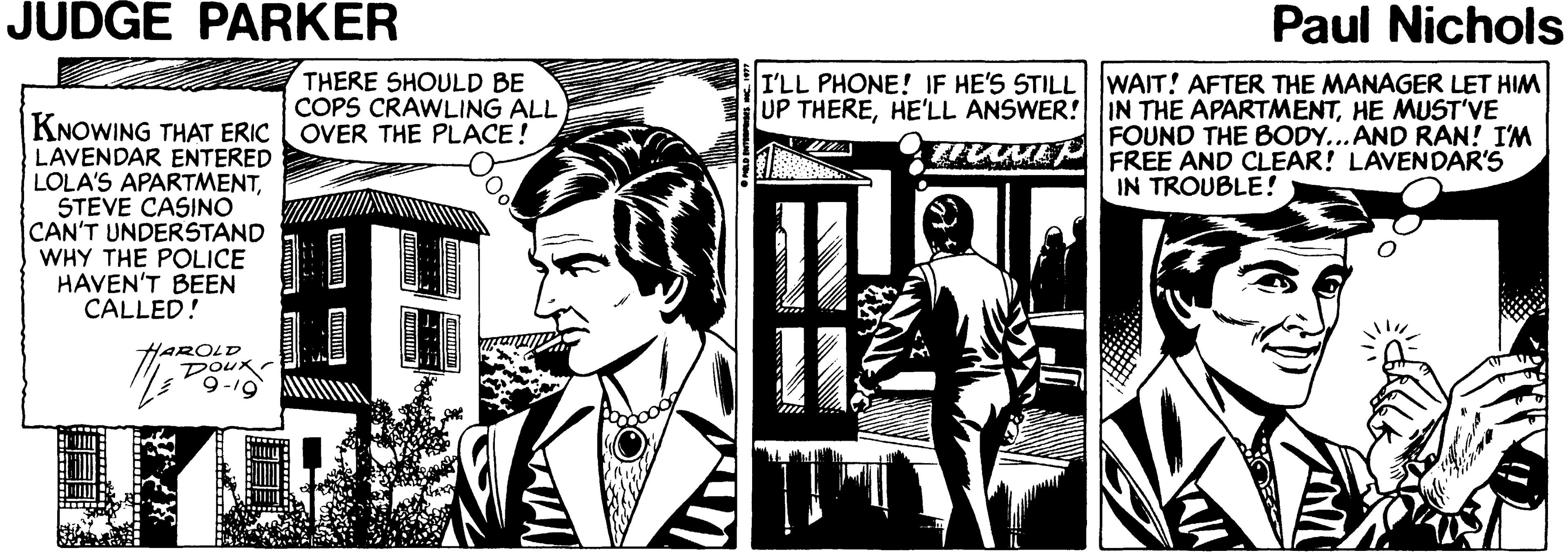 Fictional character OCR: JUDGE PARKER Paul Nichols THERE SHOULD BE COPS CRAWLING ALL I'LL PHONE! IF HE'S STILL WAIT! AFTER THE MANAGER LET HIM UP THEREHE MUST'VE FOUND THE BODY... AND RAN! I'M FREE AND CLEAR! LAVENDAR'S KNOWING THAT ERIC OVER THE PLACE! LAVENDAR ENTERED LOLA'S APARTMENTSTEVE CASINO CAN'T UNDERSTAND WHY THE POLICE HAVEN'T BEEN CALLED! IN TROUBLE! HAROLD DOUK 9-19 JUDGE PARKER Paul Nichols THERE SHOULD BE COPS CRAWLING ALL I'LL PHONE! IF HE'S STILL WAIT! AFTER THE MANAGER LET HIM UP THEREHE'LL ANSWER! IN THE APARTMENTHE MUST'VE FOUND THE BODY... AND RAN! I'M FREE AND CLEAR! LAVENDAR'S KNOWING THAT ERIC OVER THE PLACE! LAVENDAR ENTERED LOLA'S APARTMENTSTEVE CASINO CAN'T UNDERSTAND WHY THE POLICE HAVEN'T BEEN CALLED! IN TROUBLE! HAROLD DOUK 9-19