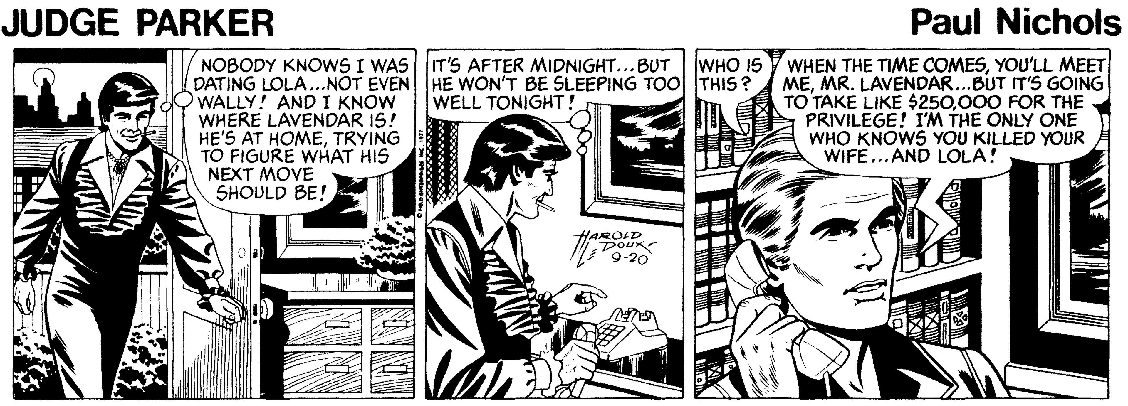 Illustration OCR: JUDGE PARKER Paul Nichols WHO IS NOBODY KNOWS I WAS IT'S AFTER MIDNIGHT...BUT DATING LOLA...NOT EVEN HE WON'T BE SLEEPING TOO THIS ? WALLY! AND I KNOW WHERE LAVENDAR IS! HE'S AT HOMETRYING TO FIGURE WHAT HIS NEXT MOVE SHOULD BE! WHEN THE TIME COMESYOU'LL MEET MEMR. LAVENDAR...BUT IT'S GOING TO TAKE LIKE $250000 FOR THE PRIVILEGE! I'M THE ONLY ONE WHO KNOWS YOU KILLED YOUR WIFE...AND LOLA! WELL TONIGHT! HAROLD DOux 9-20 JUDGE PARKER Paul Nichols WHO IS NOBODY KNOWS I WAS IT'S AFTER MIDNIGHT...BUT DATING LOLA...NOT EVEN HE WON'T BE SLEEPING TOO THIS ? WALLY! AND I KNOW WHERE LAVENDAR IS! HE'S AT HOMETRYING TO FIGURE WHAT HIS NEXT MOVE SHOULD BE! WHEN THE TIME COMESYOU'LL MEET MEMR. LAVENDAR...BUT IT'S GOING TO TAKE LIKE $250000 FOR THE PRIVILEGE! I'M THE ONLY ONE WHO KNOWS YOU KILLED YOUR WIFE...AND LOLA! WELL TONIGHT! HAROLD DOux 9-20