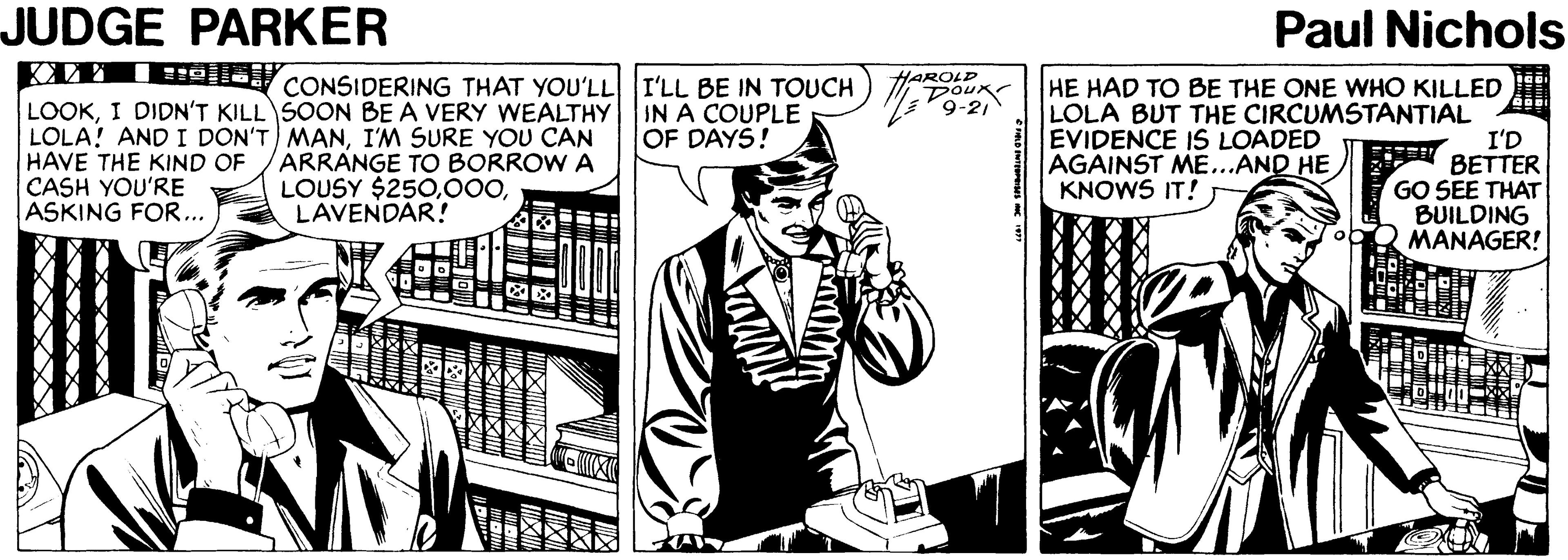 Comic book OCR: JUDGE PARKER Paul Nichols KYM IEejja CONSIDERING THAT YOU'LL I'LL BE IN TOUCH) DOU LOOKI DIDN'T KILL SOON BE A VERY WEALTHY LOLA! AND I DON'T MANI'M SURE YOU CAN HAVE THE KIND OF CASH YOU'RE ASKING FOR... HAROLD K HE HAD TO BE THE ONE WHO KILLED LOLA BUT THE CIRCUMSTANTIAL I'D BETTER GO SEE THAT BUILDING MANAGER! IN A COUPLE OF DAYS! ARRANGE TO BORROW A LOUSY $250LAVENDAR! EVIDENCE IS LOADED AGAINST ME...AND HE KNOWS IT! JUDGE PARKER Paul Nichols KYM IEejja CONSIDERING THAT YOU'LL I'LL BE IN TOUCH) DOU LOOKI DIDN'T KILL SOON BE A VERY WEALTHY LOLA! AND I DON'T MANI'M SURE YOU CAN HAVE THE KIND OF CASH YOU'RE ASKING FOR... HAROLD K HE HAD TO BE THE ONE WHO KILLED LOLA BUT THE CIRCUMSTANTIAL I'D BETTER GO SEE THAT BUILDING MANAGER! IN A COUPLE OF DAYS! ARRANGE TO BORROW A LOUSY $250LAVENDAR! EVIDENCE IS LOADED AGAINST ME...AND HE KNOWS IT!