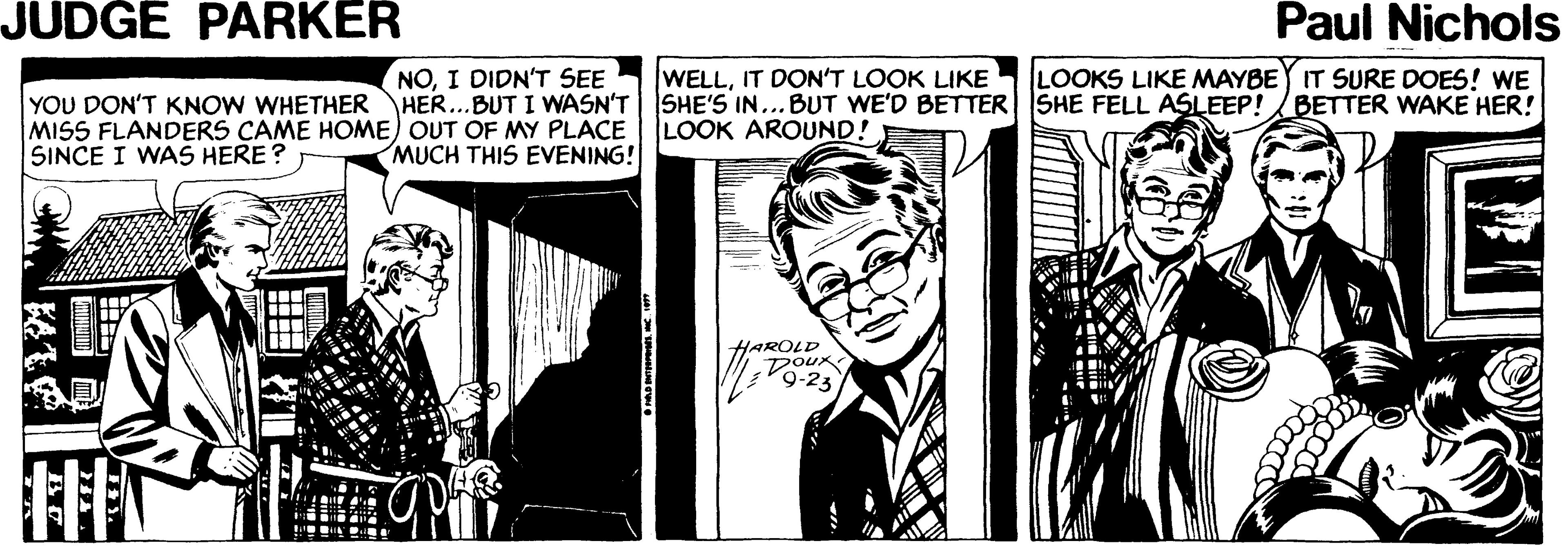 Design OCR: JUDGE PARKER Paul Nichols LOOKS LIKE MAYBE IT SURE DOES! WE SHE FELL ASLEEP! NOI DIDN'T SEE YOU DON'T KNOW WHETHER HER...BUT I WASN'T MISS FLANDERS CAME HOME) OUT OF MY PLACE MUCH THIS EVENING! |WELLIT DON'T LOOK LIKE SHE'S IN... BUT WE'D BETTER LOOK AROUND! BETTER WAKE HER! SINCE I WAS HERE ? HAROLD DOUX 9-23 JUDGE PARKER Paul Nichols LOOKS LIKE MAYBE IT SURE DOES! WE SHE FELL ASLEEP! NOI DIDN'T SEE YOU DON'T KNOW WHETHER HER...BUT I WASN'T MISS FLANDERS CAME HOME) OUT OF MY PLACE MUCH THIS EVENING! |WELLIT DON'T LOOK LIKE SHE'S IN... BUT WE'D BETTER LOOK AROUND! BETTER WAKE HER! SINCE I WAS HERE ? HAROLD DOUX 9-23