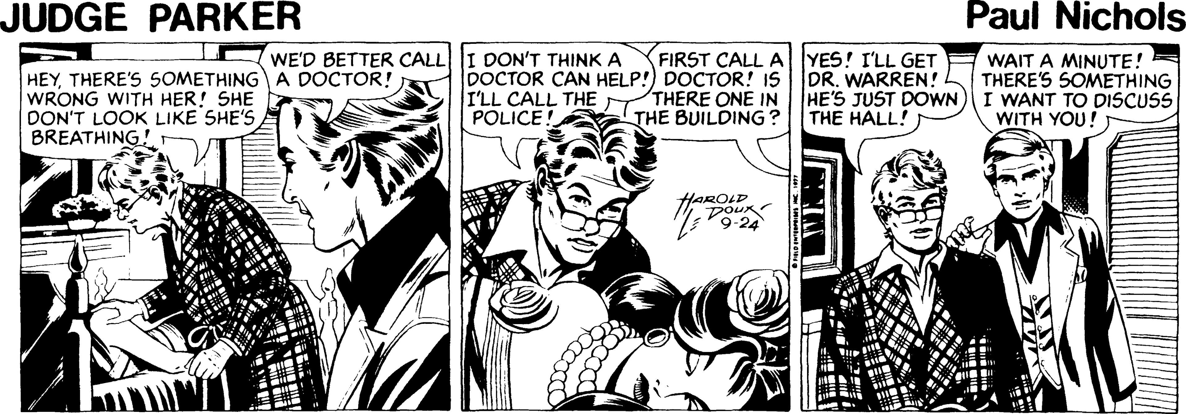 Line OCR: JUDGE PARKER Paul Nichols WE'D BETTER CALL HEYTHERE'S SOMETHING A DOCTOR! WRONG WITH HER! SHE DON'T LOOK LIKE SHE'S BREATHING! DON'T THINKA DOCTOR CAN HELP!) DOCTOR! IS I'LL CALL THE POLICE! FIRST CALL AYES! I'LL GET DR. WARREN! HE'S JUST DOWN THE HALL! WAIT A MINUTE! THERE'S SOMETHING I WANT TO DISCUSS WITH YOU! THERE ONE IN THE BUILDING ? HAROLD DOux 9-24 JUDGE PARKER Paul Nichols WE'D BETTER CALL HEYTHERE'S SOMETHING A DOCTOR! WRONG WITH HER! SHE DON'T LOOK LIKE SHE'S BREATHING! DON'T THINKA DOCTOR CAN HELP!) DOCTOR! IS I'LL CALL THE POLICE! FIRST CALL AYES! I'LL GET DR. WARREN! HE'S JUST DOWN THE HALL! WAIT A MINUTE! THERE'S SOMETHING I WANT TO DISCUSS WITH YOU! THERE ONE IN THE BUILDING ? HAROLD DOux 9-24