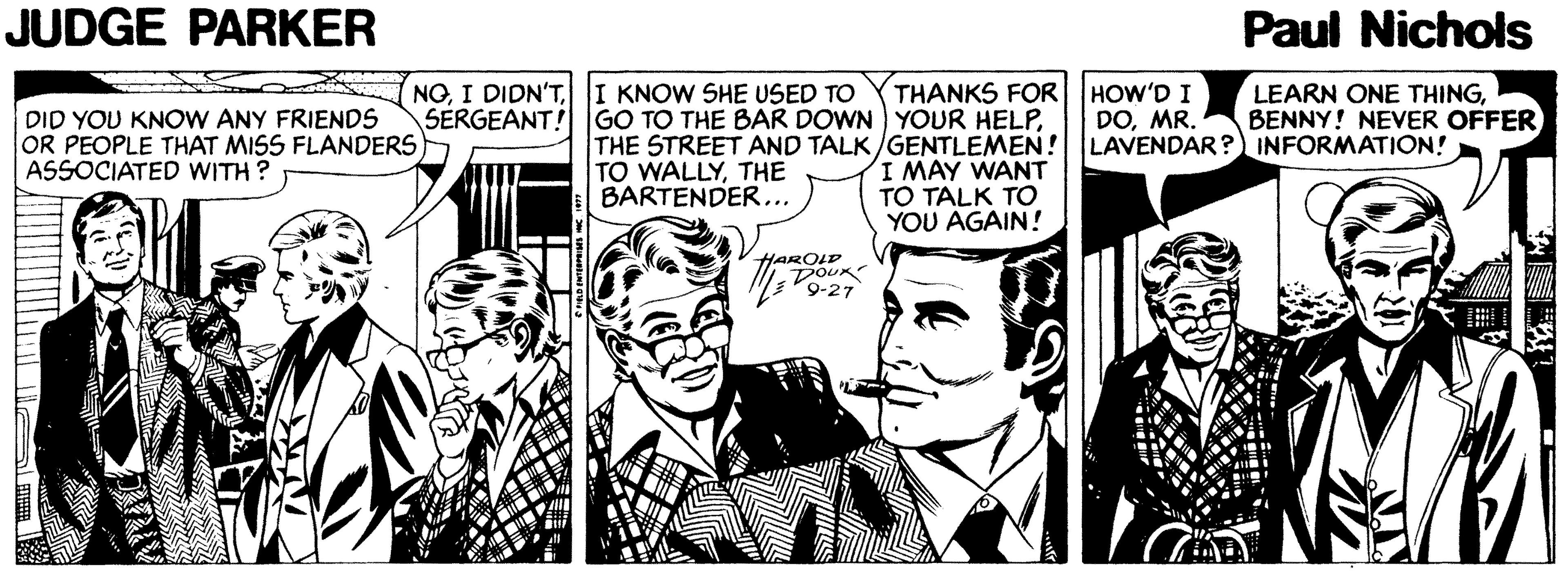 Comic book OCR: JUDGE PARKER Paul Nichols NOI KNOW SHE USED TO SERGEANT! GO TO THE BAR DOWN YOUR HELPHOW'D I DOMR. LEARN ONE THINGBENNY! NEVER OFFER THANKS FOR DID YOU KNOW ANY FRIENDS OR PEOPLE THAT MISS FLANDERS ASSOCIATED WITH ? THE STREET AND TALK/GENTLEMEN! LAVENDAR? INFORMATION! I MAY WANT TO TALK TO YOU AGAIN! TO WALLYTHE BARTENDER... HAROIP DOUK 9-27 JUDGE PARKER Paul Nichols NOI DIDN'TI KNOW SHE USED TO SERGEANT! GO TO THE BAR DOWN YOUR HELPHOW'D I DOMR. LEARN ONE THINGBENNY! NEVER OFFER THANKS FOR DID YOU KNOW ANY FRIENDS OR PEOPLE THAT MISS FLANDERS ASSOCIATED WITH ? THE STREET AND TALK/GENTLEMEN! LAVENDAR? INFORMATION! I MAY WANT TO TALK TO YOU AGAIN! TO WALLYTHE BARTENDER... HAROIP DOUK 9-27