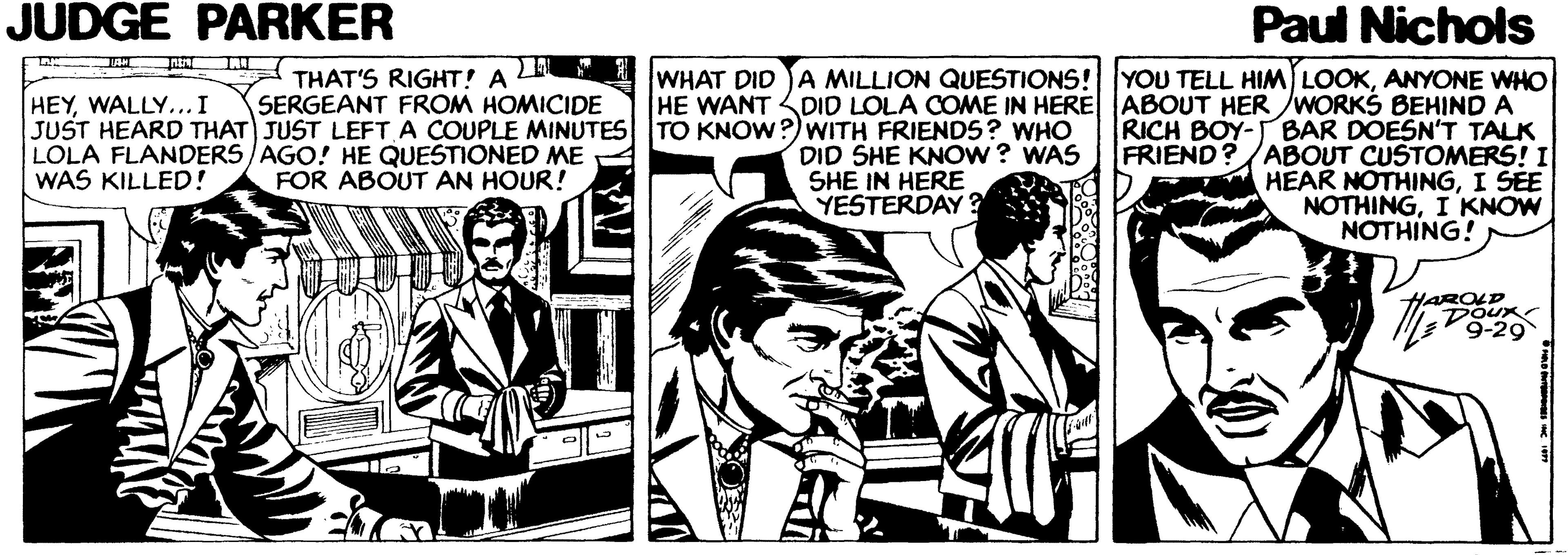 Monochrome OCR: JUDGE PARKER Paul Nichols WHAT DID JA MILLION QUESTIONS! YOU TELL HIM LOOKANYONE WHO HE WANT DID LOLA COME IN HERE ABOUT HER /WORKS BEHIND A RICH BOY-BAR DOESN'T TALK FRIEND? /ABOUT CUSTOMERS! I HEAR NOTHINGI SEE NOTHINGI KNOW NOTHING! THAT'S RIGHT! A SERGEANT FROM HOMICIDE JUST HEARD THAT JUST LEFT A COUPLE MINUTES HEYWALLY... I TO KNOW?)wWITH FRIENDS ? WHO DID SHE KNOW ? WAS SHE IN HERE YESTERDAY ? LOLA FLANDERS/AGO! HE QUESTIONED ME WAS KILLED! FOR ABOUT AN HOUR! HAROLD Doux 9-29 JUDGE PARKER Paul Nichols WHAT DID JA MILLION QUESTIONS! YOU TELL HIM LOOKANYONE WHO HE WANT DID LOLA COME IN HERE ABOUT HER /WORKS BEHIND A RICH BOY-BAR DOESN'T TALK FRIEND? /ABOUT CUSTOMERS! I HEAR NOTHINGI SEE NOTHINGI KNOW NOTHING! THAT'S RIGHT! A SERGEANT FROM HOMICIDE JUST HEARD THAT JUST LEFT A COUPLE MINUTES HEYWALLY... I TO KNOW?)wWITH FRIENDS ? WHO DID SHE KNOW ? WAS SHE IN HERE YESTERDAY ? LOLA FLANDERS/AGO! HE QUESTIONED ME WAS KILLED! FOR ABOUT AN HOUR! HAROLD Doux 9-29
