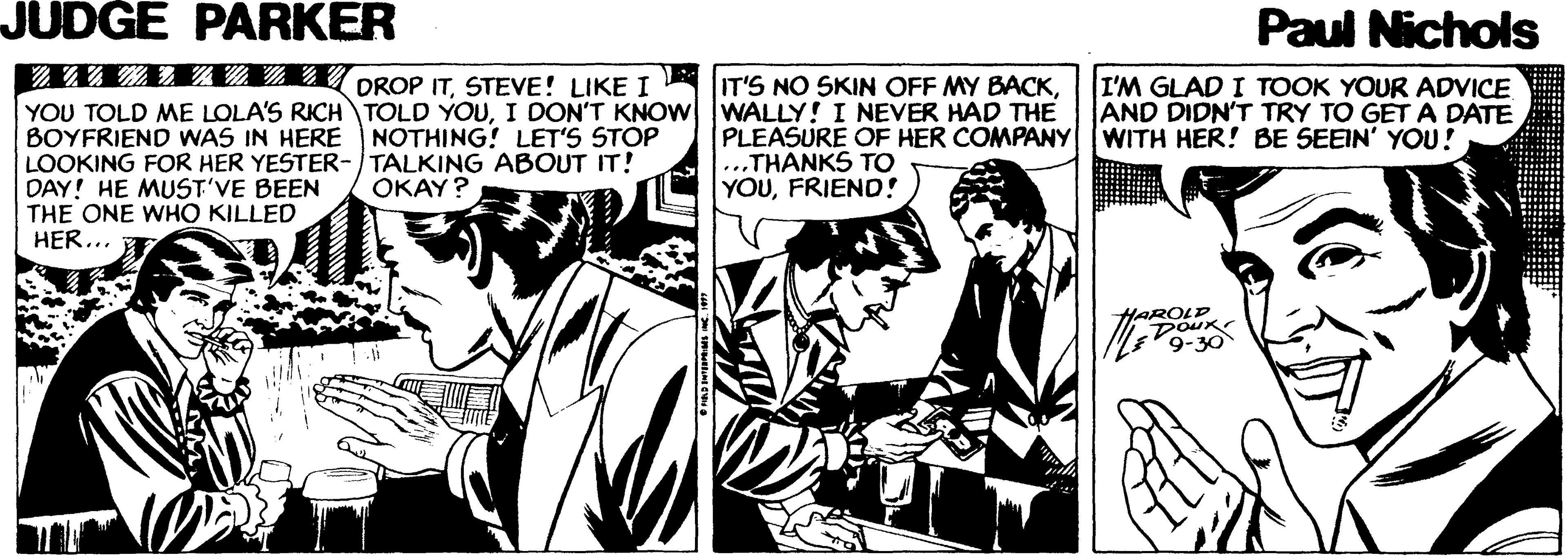 Publication OCR: JUDGE PARKER Paul Nichols ??? ???? DROP ITSTEVE! LIKE I YOU TOLD ME LOLA'S RICH TOLD YOUI DON'T KNOW WALLY! I NEVER HAD THE BOYFRIEND WNAS IN HERE NOTHING! LET'S STOP LOOKING FOR HER YESTER-TALKING ABOUT IT! DAY! HE MUST'VE BEEN THE ONE WHO KILLED HER... I'M GLAD I TOOK YOUR ADVICE AND DIDN'T TRY TO GET A DATE IT'S NO SKIN OFF MY BACKPLEASURE OF HER COMPANY WITH HER! BE SEEIN' YOU! ...THANKS TO YOUFRIEND! OKAY? LAROLD DOUK 9-30 JUDGE PARKER Paul Nichols ? ? ? ? ? ? ? DROP ITSTEVE ! LIKE I YOU TOLD ME LOLA'S RICH TOLD YOUI DON'T KNOW WALLY! I NEVER HAD THE BOYFRIEND WNAS IN HERE NOTHING! LET'S STOP LOOKING FOR HER YESTER-TALKING ABOUT IT! DAY! HE MUST'VE BEEN THE ONE WHO KILLED HER... I'M GLAD I TOOK YOUR ADVICE AND DIDN'T TRY TO GET A DATE IT'S NO SKIN OFF MY BACKPLEASURE OF HER COMPANY WITH HER! BE SEEIN' YOU! ...THANKS TO YOUFRIEND! OKAY? LAROLD DOUK 9-30