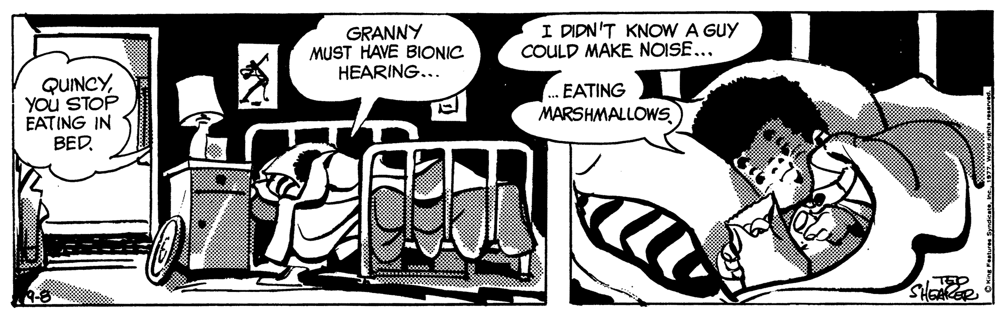 Style OCR: GRANNY MUST HAVE BIONIC HEARING... I DIDN'T KNOW A GUY COULD MAKE NOISE... QUINCYYou STOP EATING IN BED. . EATING MARSHMALLOWSSHEACER * SyndseteInc GRANNY MUST HAVE BIONIC HEARING... I DIDN'T KNOW A GUY COULD MAKE NOISE... QUINCYYou STOP EATING IN BED. . EATING MARSHMALLOWSSHEACER * Syndsete