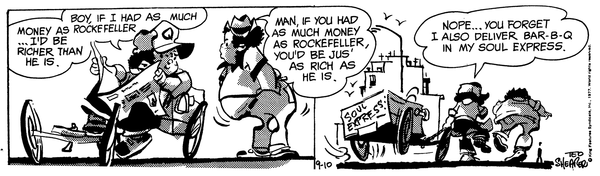 Hat OCR: BOYIF I HAD AS MUCH MONEY AS ROCKE FELLER .. I'D BE RICHER THAN HE IS. MANIF YOU HAD AS MUCH MONEY AS ROCKEFELLERYOU'D BE Jus' AS RICH AS HE ISYOU FORGET I ALSO DELIVER BAR-B-Q IN MY SOUL EXPRESS. SoUt EXPRESS 19-10 TED BOYIF I HAD AS MUCH MONEY AS ROCKE FELLER .. I'D BE RICHER THAN HE IS. MANIF YOU HAD AS MUCH MONEY AS ROCKEFELLERYOU'D BE Jus' AS RICH AS HE ISYOU FORGET I ALSO DELIVER BAR-B-Q IN MY SOUL EXPRESS. SoUt EXPRESS 19-10 TED
