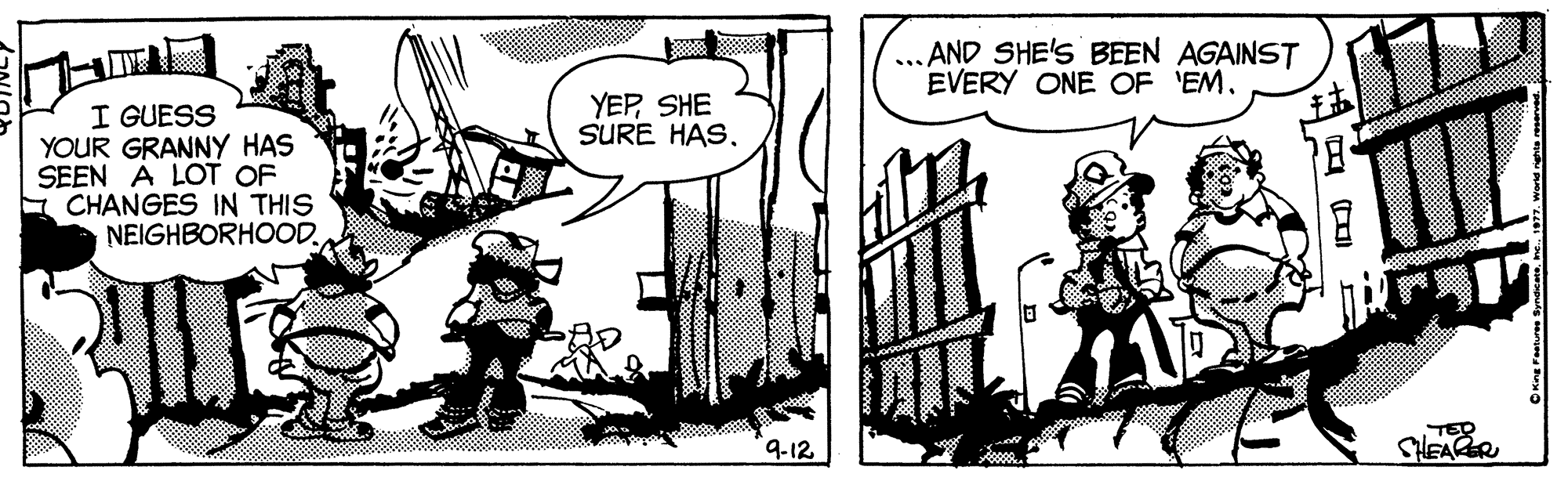 Art OCR: ... AND SHE'S BEEN AGAINST EVERY ONE OF 'EM. YEPSHE SURE HAS. I GUESS YOUR GRANNY HAS SEEN A LOT OF E CHANGES IN THIS NEIGHBORHOOD. TER SHEAER 9-12 ... AND SHE'S BEEN AGAINST EVERY ONE OF 'EM. YEPSHE SURE HAS. I GUESS YOUR GRANNY HAS SEEN A LOT OF E CHANGES IN THIS NEIGHBORHOOD. TER SHEAER 9-12