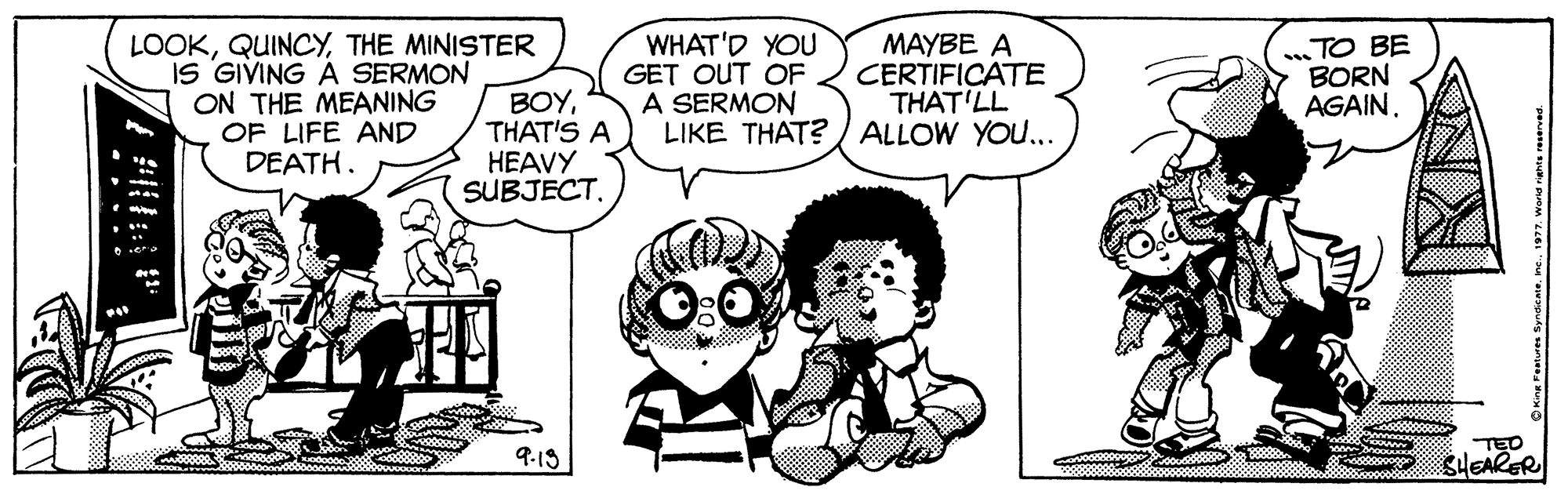 Sharing OCR: LOOKTHE MINISTER iS GIVING A SERMON ON THE MEANING OF LIFE AND DEATH. BOYTHAT'S A HEAVY SUBJECT. WHAT'D YOU GET OUT OF A SERMON LIKE THAT? / ALLOW YOU... MAYBE A CERTIFICATE THAT'LL TO BE BORN AGAIN. TED SHEARER 9.13 .... • LOOKTHE MINISTER iS GIVING A SERMON ON THE MEANING OF LIFE AND DEATH. BOYTHAT'S A HEAVY SUBJECT. WHAT'D YOU GET OUT OF A SERMON LIKE THAT? / ALLOW YOU... MAYBE A CERTIFICATE THAT'LL TO BE BORN AGAIN. TED SHEARER 9.13 .... •