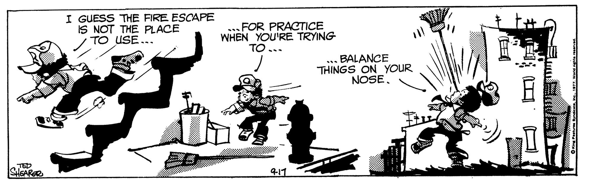 Art OCR: I GUESS THE FIRE ESCAPE IS NOT THE PLACE TO USE... FOR PRACTICE WHEN YOU'RE TRYING TO... BALANCE THINGS ON YOUR NOSE. ... TED SHEARER 417 OKing Peshures Syndetee 1977. werng I GUESS THE FIRE ESCAPE IS NOT THE PLACE TO USE... FOR PRACTICE WHEN YOU'RE TRYING TO... BALANCE THINGS ON YOUR NOSE. ... TED SHEARER 417 OKing Peshures Syndetee 1977. werng