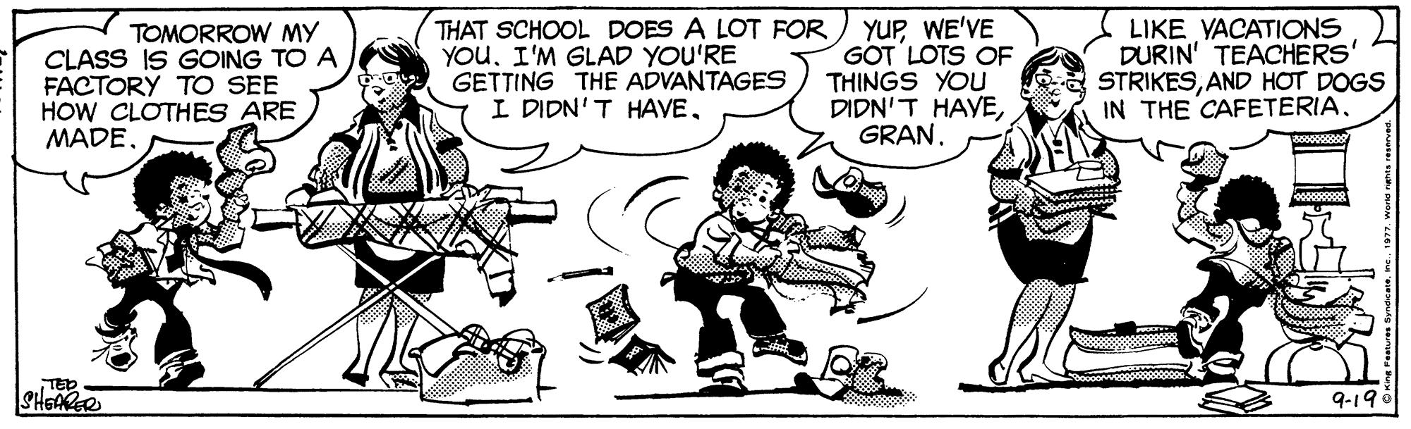 Line OCR: THAT SCHOOL DOES A LOT FOR YOUI'M GLAD YOU'RE GETTING THE ADVANTAGES I DIDN'T HAVEWE'VE GOT LOTS OF THINGS YOU DIDN'T HAVELIKE YACATIONS DURIN' TEACHERS' STRIKESAND HOT DOGS IN THE CAFETERIATOMORROW MY CLASS IS GOING TO A FACTORY TO SEE HOW CLOTHES ARE MADETED SHGARER 9-190 THAT SCHOOL DOES A LOT FOR YOUI'M GLAD YOU'RE GETTING THE ADVANTAGES I DIDN'T HAVEWE'VE GOT LOTS OF THINGS YOU DIDN'T HAVELIKE YACATIONS DURIN' TEACHERS' STRIKESAND HOT DOGS IN THE CAFETERIATOMORROW MY CLASS IS GOING TO A FACTORY TO SEE HOW CLOTHES ARE MADETED SHGARER 9-190