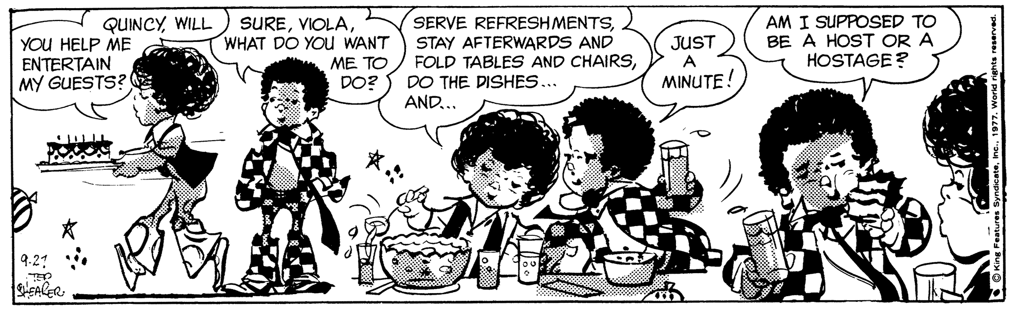 Organism OCR: SERVE REFRESHMENTSSTAY AFTERWARDS AND FOLD TABLES AND CHAIRSDO THE DISHES... AND... AM I SUPPOSED TO BE A HOST OR A HOSTAGE ? SUREWHAT DO YOu WANT QUINCYWILL YOU HELP ME ENTERTAIN MY GUESTS? ME TO DO? JUST A MINUTE! 9.21 SHEALER SERVE REFRESHMENTSSTAY AFTERWARDS AND FOLD TABLES AND CHAIRSDO THE DISHES... AND... AM I SUPPOSED TO BE A HOST OR A HOSTAGE ? SUREWHAT DO YOu WANT QUINCYWILL YOU HELP ME ENTERTAIN MY GUESTS? ME TO DO? JUST A MINUTE! 9.21 SHEALER