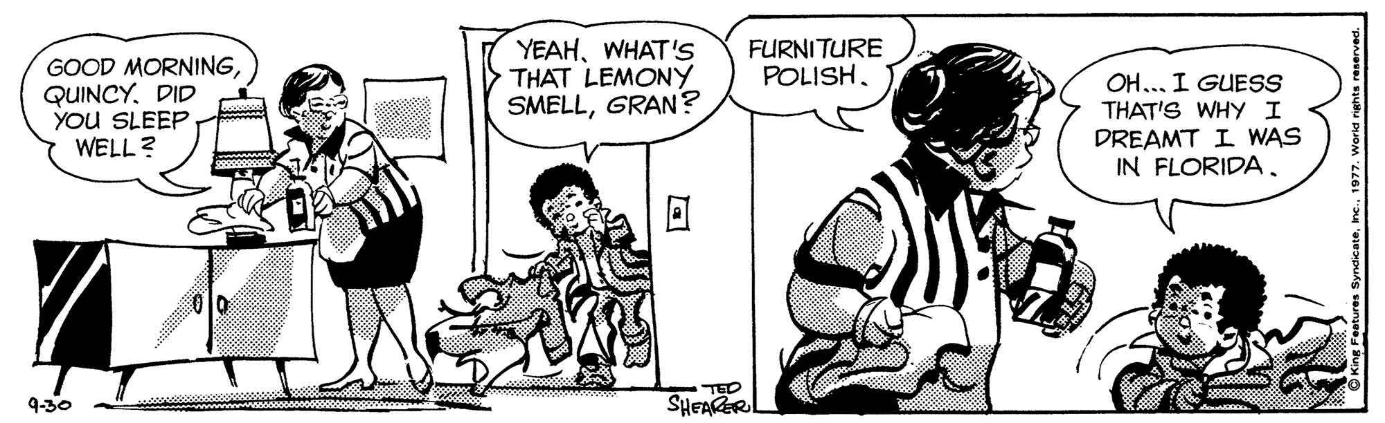 Interaction OCR: GOOD MORNINGQUINCY. DID YOU SLEEP WELL ? YEAHWHAT's THAT LEMONY SMELLGRAN? FURNITURE POLISHOH... I GUESS THAT'S WHY I DREAMT I WAS IN FLORIDA. TED SHEAKERL 9-30 GOOD MORNINGQUINCY. DID YOU SLEEP WELL ? YEAHWHAT's THAT LEMONY SMELLGRAN? FURNITURE POLISHOH... I GUESS THAT'S WHY I DREAMT I WAS IN FLORIDA. TED SHEAKERL 9-30