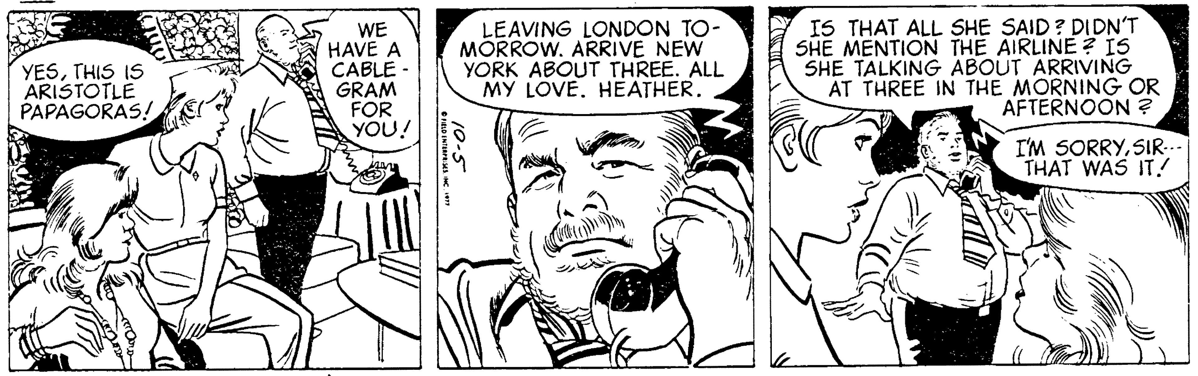 Style OCR: WE HAVE A CABLE GRAM FOR YOU! LEAVING LONDON TO- MORROW. ARRIVE NEW YORK ABOUT THREE. ALL MY LOVE. HEATHER. IS THAT ALL SHE SAID? DIDN'T SHE MENTION THE AIRLINE ? IS SHE TALKING ABOUT ARRIVING AT THREE IN THE MORNING OR AFTERNOON ? YESTHIS IS ARISTOTLE PAPAGORAS! I'M SORRYSIR... THAT WAS IT.! 10-5 WE HAVE A CABLE GRAM FOR YOU! LEAVING LONDON TO- MORROW. ARRIVE NEW YORK ABOUT THREE. ALL MY LOVE. HEATHER. IS THAT ALL SHE SAID? DIDN'T SHE MENTION THE AIRLINE ? IS SHE TALKING ABOUT ARRIVING AT THREE IN THE MORNING OR AFTERNOON ? YESTHIS IS ARISTOTLE PAPAGORAS! I'M SORRYSIR... THAT WAS IT.! 10-5
