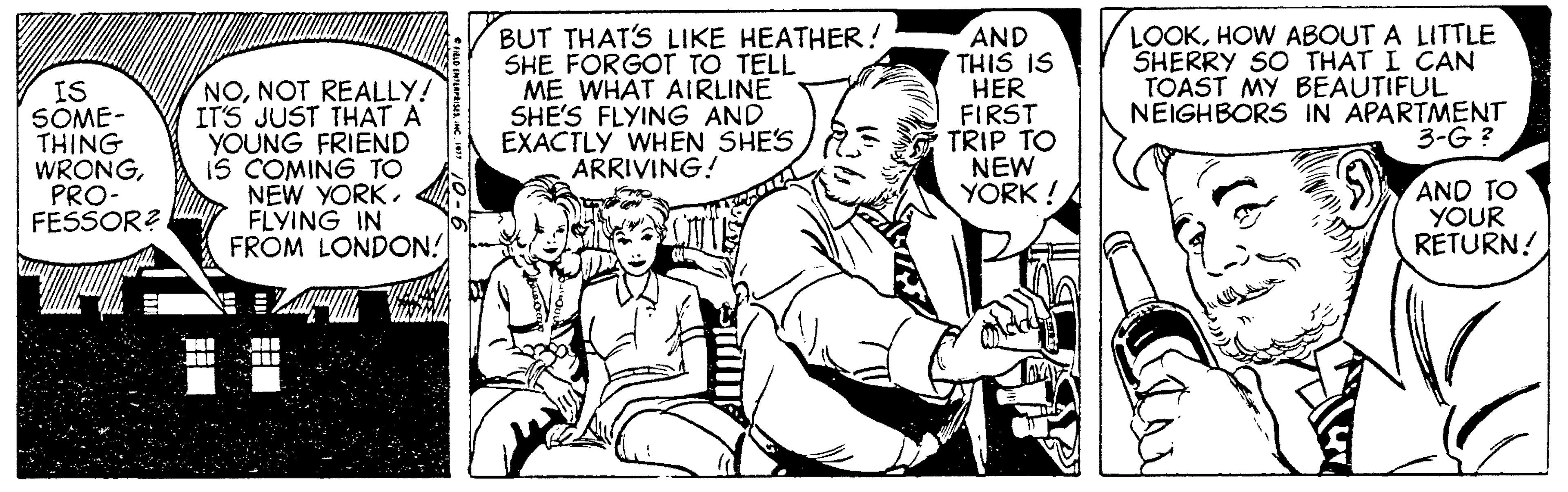 Fiction OCR: IS SOME- THING WRONGPRO- FESSOR? NONOT REALLY! IT'S JUST THAT A YOUNG FRIEND IS COMING TO NEW YORK. FLYING IN FROM LONDON! BUT THAT'S LIKE HEATHER! SHE FORGOT TO TELL ME WHAT AIRLINE SHE'S FLYING AND EXACTLY WHEN SHES ARRIVING! AND THIS IS HER FIRST TRIP TO NEW YORK ! LOOKHOW ABOUT A LITTLE SHERRY SO THAT I CAN TOAST MY BEAUTIFUL NEIGHBORS IN APARTMENT 3-G ? AND TO YOUR RETURN! IS SOME- THING WRONGPRO- FESSOR? NONOT REALLY! IT'S JUST THAT A YOUNG FRIEND IS COMING TO NEW YORK. FLYING IN FROM LONDON! BUT THAT'S LIKE HEATHER! SHE FORGOT TO TELL ME WHAT AIRLINE SHE'S FLYING AND EXACTLY WHEN SHES ARRIVING! AND THIS IS HER FIRST TRIP TO NEW YORK ! LOOKHOW ABOUT A LITTLE SHERRY SO THAT I CAN TOAST MY BEAUTIFUL NEIGHBORS IN APARTMENT 3-G ? AND TO YOUR RETURN!