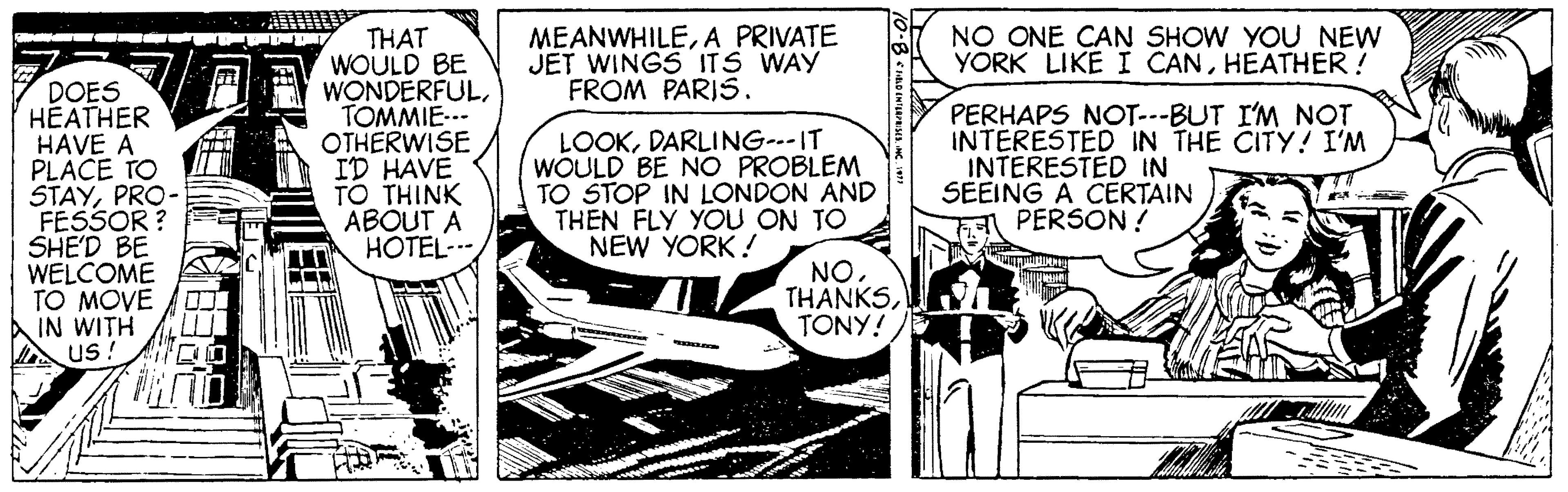 Monochrome OCR: NO ONE CAN SHOW YOU NEW YORK LIKE I CANHEATHER ! THAT WOULD BE WONDERFULTOMMIE-- OTHERWISE ID HAVE TO THINK ABOUT A HOTEL--- MEANWHILEA PRIVATE JET WINGS ITS WAY FROM PARIS. DOES HEATHER HAVE A PLACE TO STAYPRO- FESSOR ? SHE'D BE WELCOME TO MOVE A IN WITH us ! LOOKDARLING--IT WOULD BE NO PROBLEM TO STOP IN LONDON AND THEN FLY YOU ON TO NEW YORK! PERHAPS NOT--BUT I'M NOT INTERESTED IN THE CITY! I'M INTERESTED IN SEEING A CERTAIN PERSON ! NOh TONY! NO ONE CAN SHOW YOU NEW YORK LIKE I CANHEATHER ! THAT WOULD BE WONDERFULTOMMIE-- OTHERWISE ID HAVE TO THINK ABOUT A HOTEL--- MEANWHILEA PRIVATE JET WINGS ITS WAY FROM PARIS. DOES HEATHER HAVE A PLACE TO STAYPRO- FESSOR ? SHE'D BE WELCOME TO MOVE A IN WITH us ! LOOKDARLING--IT WOULD BE NO PROBLEM TO STOP IN LONDON AND THEN FLY YOU ON TO NEW YORK! PERHAPS NOT--BUT I'M NOT INTERESTED IN THE CITY! I'M INTERESTED IN SEEING A CERTAIN PERSON ! NOh TONY!