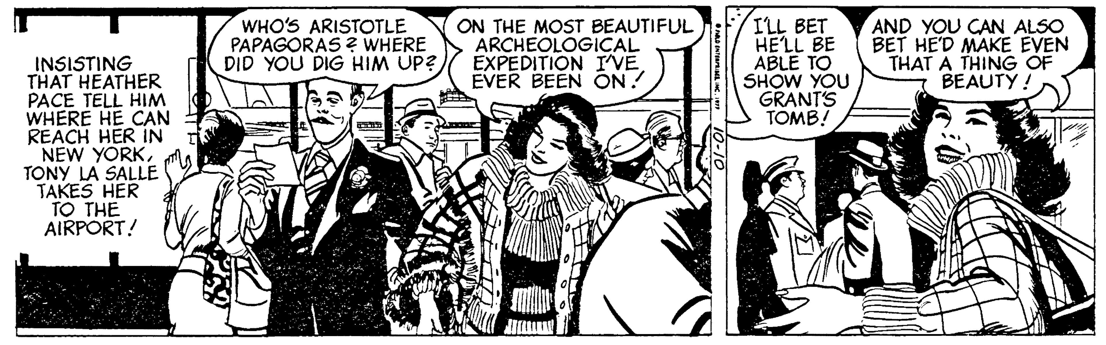Comic book OCR: ON THE MOST BEAUTIFUL ARCHEOLOGICAL EXPEDITION I'VE EVER BEEN ON! I'LL BET HELL BE ABLE TO SHOW YOU GRANTS TOMB! AND YOU CAN ALSO BET HE'D MAKE EVEN THAT A THING OF BEAUTY! WHO'S ARISTOTLE PAPAGORAS2 WHERE DID YOU DIG HIM UP? INSISTING THAT HEATHER PACE TELL HIM WHERE HE CAN REACH HER IN NEW YORKTONY LA SALLE TAKES HER TO THE AIRPORT! ON THE MOST BEAUTIFUL ARCHEOLOGICAL EXPEDITION I'VE EVER BEEN ON! I'LL BET HELL BE ABLE TO SHOW YOU GRANTS TOMB! AND YOU CAN ALSO BET HE'D MAKE EVEN THAT A THING OF BEAUTY! WHO'S ARISTOTLE PAPAGORAS2 WHERE DID YOU DIG HIM UP? INSISTING THAT HEATHER PACE TELL HIM WHERE HE CAN REACH HER IN NEW YORKTONY LA SALLE TAKES HER TO THE AIRPORT!