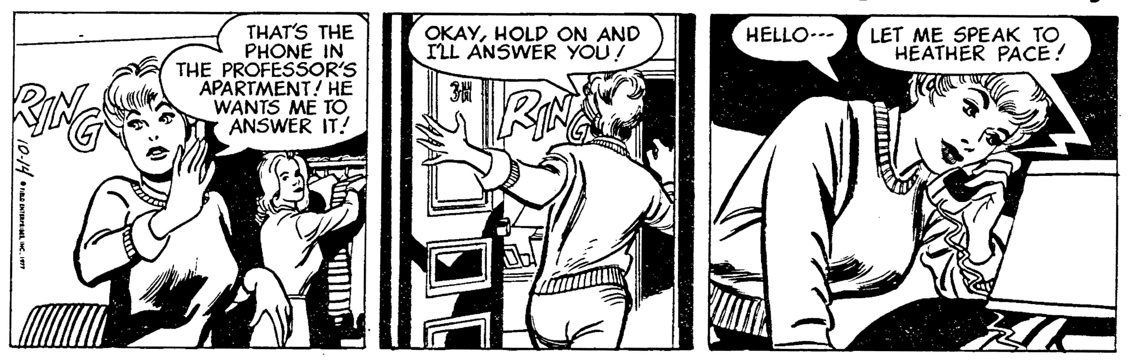 Monochrome OCR: THAT'S THE PHONE IN THE PROFESSOR'S APARTMENT! HE WANTS ME TO ANSWER IT! OKAYHOLD ON AND ILL ANSWER YOU! LET ME SPEAK TO HEATHER PACE! HELLO..- 3? 10-14•nna uretTHAT'S THE PHONE IN THE PROFESSOR'S APARTMENT! HE WANTS ME TO ANSWER IT! OKAYHOLD ON AND ILL ANSWER YOU! LET ME SPEAK TO HEATHER PACE! HELLO..- 3 ? 10-14•nna uret