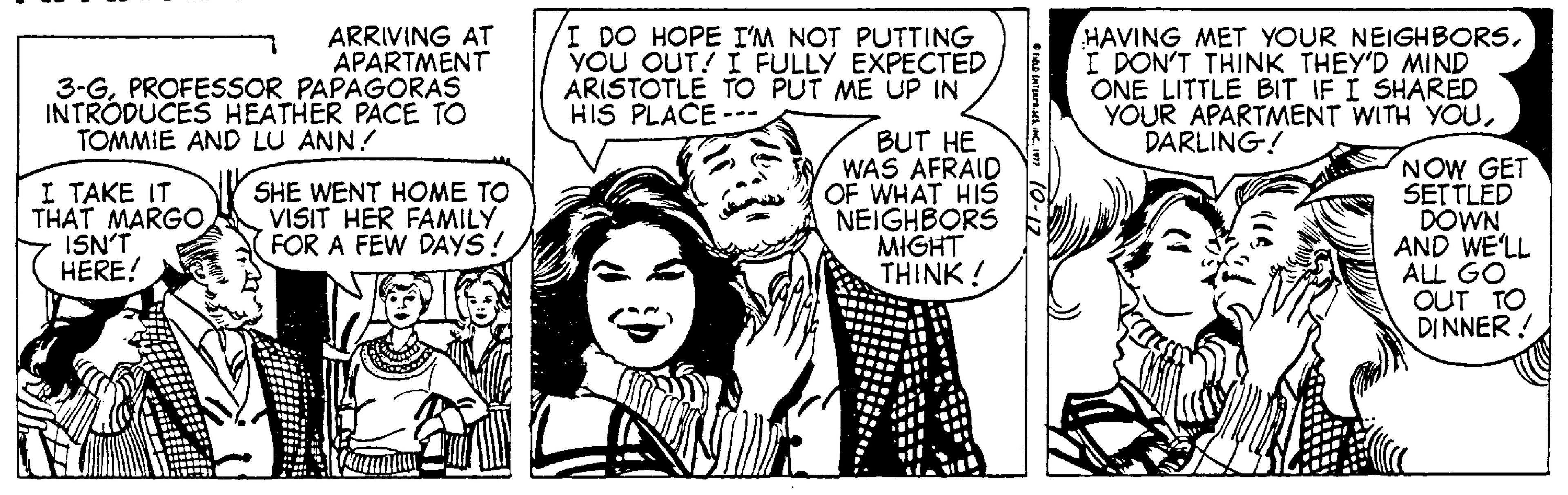 Font OCR: ARRIVING AT APARTMENT 3-GPROFESSOR PAPAGORAS INTRODUCES HEATHER PACE TO I DO HOPE I'M NOT PUTTING YOU OUT! I FULLY EXPECTED ARISTOTLE TO PUT ME UP IN HIS PLACE --- HAVING MET YOUR NEIGHBORSI DON'T THINK THEY'D MIND ONE LITTLE BIT IF I SHARED YOUR APARTMENT WITH YOUDARLING! TOMMIE AND LU ANN! I TAKE IT THAT MARGO ISN'T HERE! BUT HE WAS AFRAID OF WHAT HIS NEIGHBORS MIGHT THINK! NOW GET SETTLED DOWN AND WE'LL ALL GO OUT TO DINNER ! SHE WENT HOME TO VISIT HER FAMILY FOR A FEW DAYS! ARRIVING AT APARTMENT 3-GPROFESSOR PAPAGORAS INTRODUCES HEATHER PACE TO I DO HOPE I'M NOT PUTTING YOU OUT! I FULLY EXPECTED ARISTOTLE TO PUT ME UP IN HIS PLACE --- HAVING MET YOUR NEIGHBORSI DON'T THINK THEY'D MIND ONE LITTLE BIT IF I SHARED YOUR APARTMENT WITH YOUDARLING! TOMMIE AND LU ANN! I TAKE IT THAT MARGO ISN'T HERE! BUT HE WAS AFRAID OF WHAT HIS NEIGHBORS MIGHT THINK! NOW GET SETTLED DOWN AND WE'LL ALL GO OUT TO DINNER ! SHE WENT HOME TO VISIT HER FAMILY FOR A FEW DAYS!