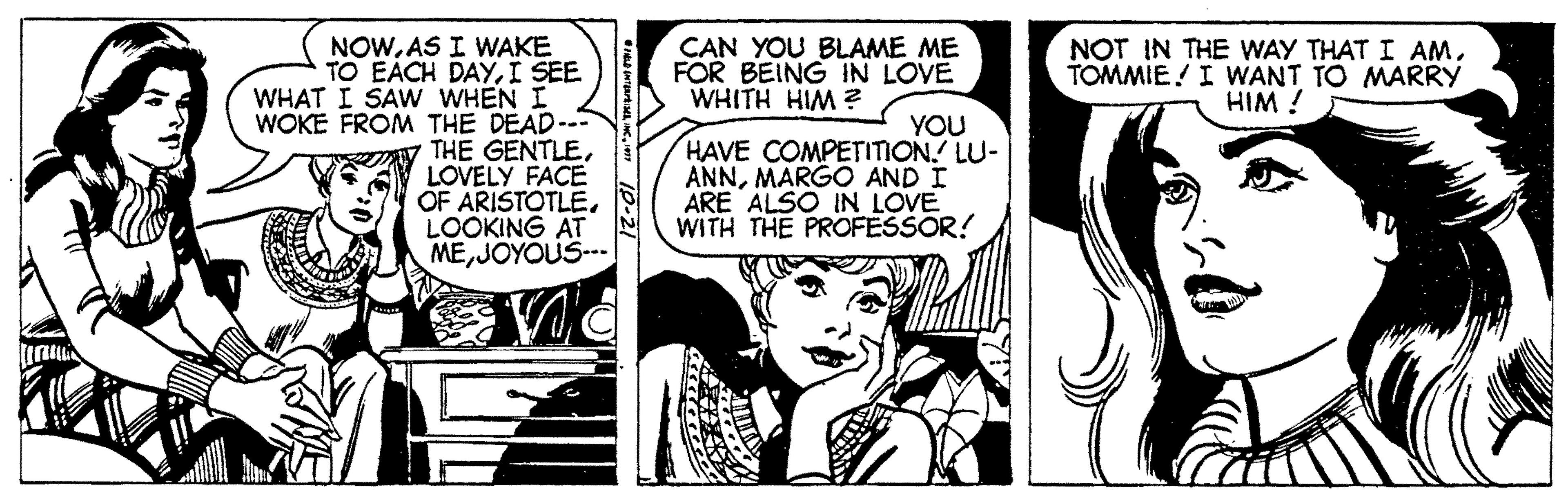 Comics OCR: NOWAS I WAKE TO EACH DAYI SEE WHAT I SAW WHEN I WOKE FROM THE DEAD--- THE GENTLELOVELY FACE OF ARISTOTLELOOKING AT MEJOYOUS-- CAN YOU BLAME ME FOR BEING IN LOVE WHITH HIM ? NOT IN THE WAY THAT I AMTOMMIE! I WANT TO MARRY HIM ! YOU HAVE COMPETIION. LU- ANNMARGO AND I ARE ALSO IN LOVE WITH THE PROFESSOR! NOWAS I WAKE TO EACH DAYI SEE WHAT I SAW WHEN I WOKE FROM THE DEAD--- THE GENTLELOVELY FACE OF ARISTOTLELOOKING AT MEJOYOUS-- CAN YOU BLAME ME FOR BEING IN LOVE WHITH HIM ? NOT IN THE WAY THAT I AMTOMMIE! I WANT TO MARRY HIM ! YOU HAVE COMPETIION. LU- ANNMARGO AND I ARE ALSO IN LOVE WITH THE PROFESSOR!