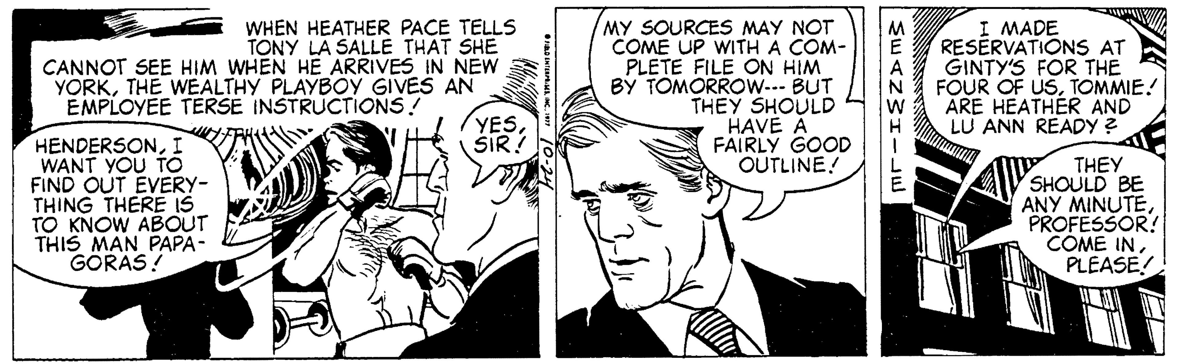 Organism OCR: I MADE RESERVATIONS AT WHEN HEATHER PACE TELLS TONY LA SALLE THAT SHE CANNOT SEE HIM WHEN HE ARRIVES IN NEW YORKTHE WEALTHY PLAYBOY GIVES AN MY SOURCES MAY NOT COME UP WITH A COM- PLETE FILE ON HIM BY TOMORROW- BUT THEY SHOULD HAVE A FAIRLY GOOD OUTLINE! A GINTY'S FOR THE N FOUR OF USTOMMIE! EMPLOYEE TERSE INSTRUCTIONS! YESŠIR! ARE HEATHER AND LU ANN READY ? H. HENDERSONI WANT YOU TO FIND OUT EVERY- THING THERE IS TO KNOW ABOUT THIS MAN PAPA- GORAS! THEY SHOULD BE ANY MINUTEPROFESSOR! COME INPLEASE! I MADE RESERVATIONS AT WHEN HEATHER PACE TELLS TONY LA SALLE THAT SHE CANNOT SEE HIM WHEN HE ARRIVES IN NEW YORKTHE WEALTHY PLAYBOY GIVES AN MY SOURCES MAY NOT COME UP WITH A COM- PLETE FILE ON HIM BY TOMORROW- BUT THEY SHOULD HAVE A FAIRLY GOOD OUTLINE! A GINTY'S FOR THE N FOUR OF USTOMMIE! EMPLOYEE TERSE INSTRUCTIONS! YESŠIR! ARE HEATHER AND LU ANN READY ? H. HENDERSONI WANT YOU TO FIND OUT EVERY- THING THERE IS TO KNOW ABOUT THIS MAN PAPA- GORAS! THEY SHOULD BE ANY MINUTEPROFESSOR! COME IN