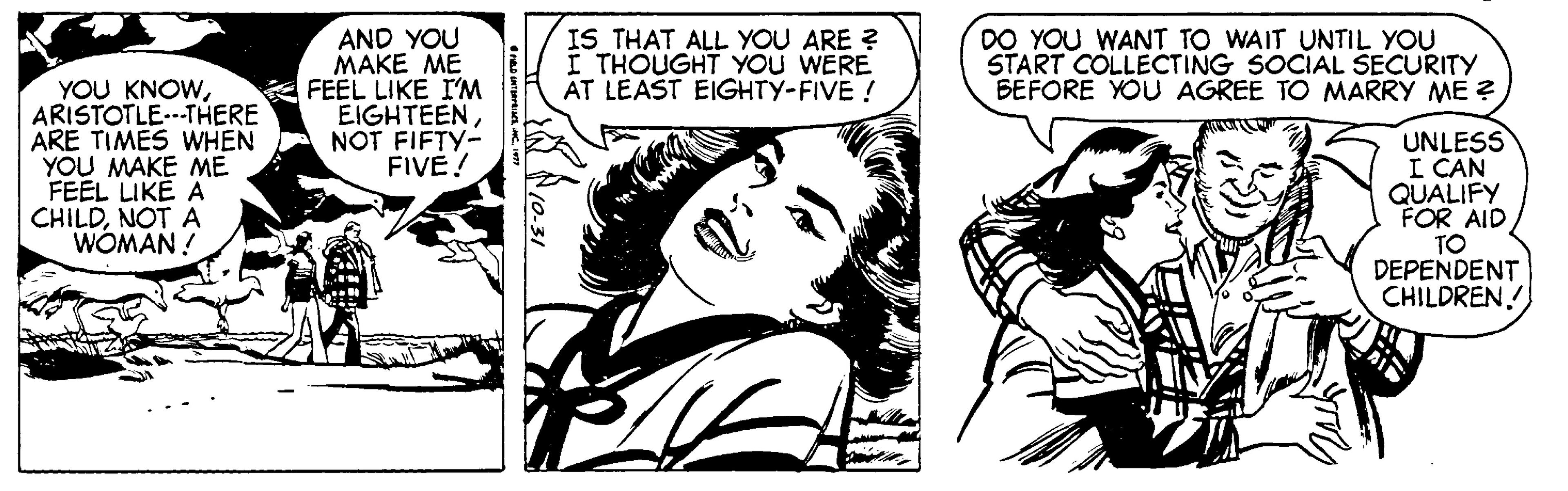 Art OCR: YOU KNOWARISTOTLE.--THERE ARE TIMES WHEN YOU MAKE ME FEEL LIKE A CHILDNOT A WOMAN ! AND YOU MAKE ME FEEL LIKE I'M EIGHTEENNOT FIFTY- FIVE! IS THAT ALL YOU ARE ? I THOUGHT YOU WERE AT LEAST EIGHTY-FIVE ! DO YOU WANT TO WAIT UNTIL YOU START COLLECTING SOCIAL SECURITY BEFORE YOU AGREE TO MARRY ME ? UNLESS I CAN QUALIFY FOR AID TO DEPENDENT CHILDREN. YOU KNOWARISTOTLE.--THERE ARE TIMES WHEN YOU MAKE ME FEEL LIKE A CHILDNOT A WOMAN ! AND YOU MAKE ME FEEL LIKE I'M EIGHTEENNOT FIFTY- FIVE! IS THAT ALL YOU ARE ? I THOUGHT YOU WERE AT LEAST EIGHTY-FIVE ! DO YOU WANT TO WAIT UNTIL YOU START COLLECTING SOCIAL SECURITY BEFORE YOU AGREE TO MARRY ME ? UNLESS I CAN QUALIFY FOR AID TO DEPENDENT CHILDREN.