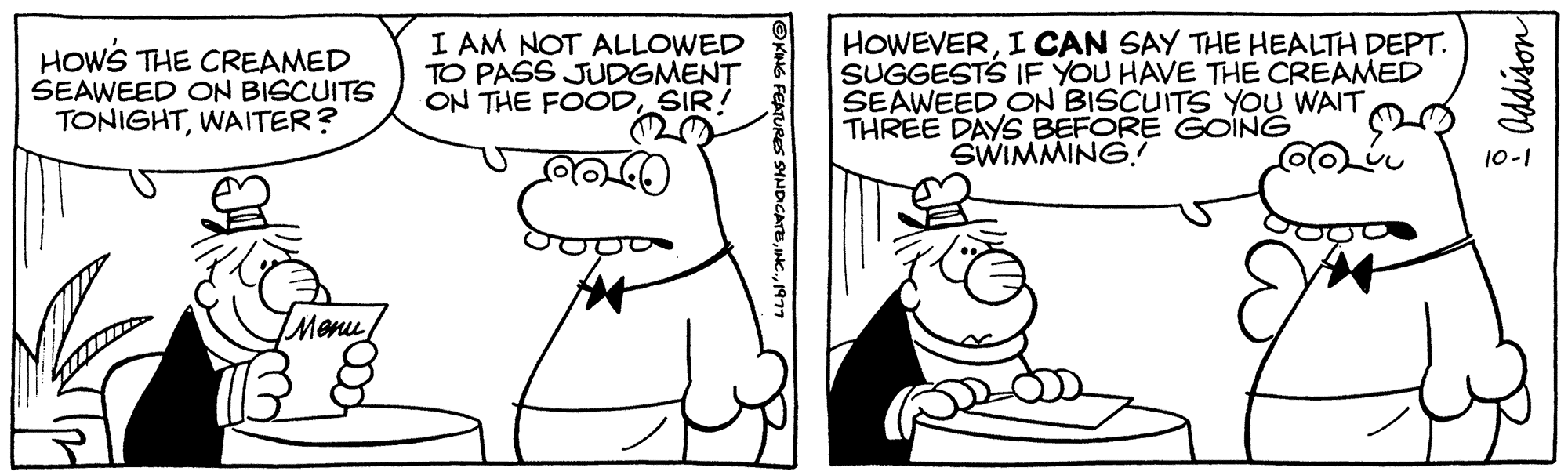 Mammal OCR: HOW'S THE CREAMED SEAWEED ON BISCUITS TONIGHTWAITER? Menu I AM NOT ALLOWED TO PASS JUDGMENT ON THE FOODSIR! HOWEVERI CAN SAY THE HEALTH DEPT. SUGGESTS IF YOU HAVE THE CREAMED SEAWEED ON BISCUITS YOU WAIT THREE DAYS BEFORE GOING SWIMMING! Addison HOW'S THE CREAMED SEAWEED ON BISCUITS TONIGHTWAITER ? Menu I AM NOT ALLOWED TO PASS JUDGMENT ON THE FOODSIR ! HOWEVERI CAN SAY THE HEALTH DEPT . SUGGESTS IF YOU HAVE THE CREAMED SEAWEED ON BISCUITS YOU WAIT THREE DAYS BEFORE GOING SWIMMING ! Addison