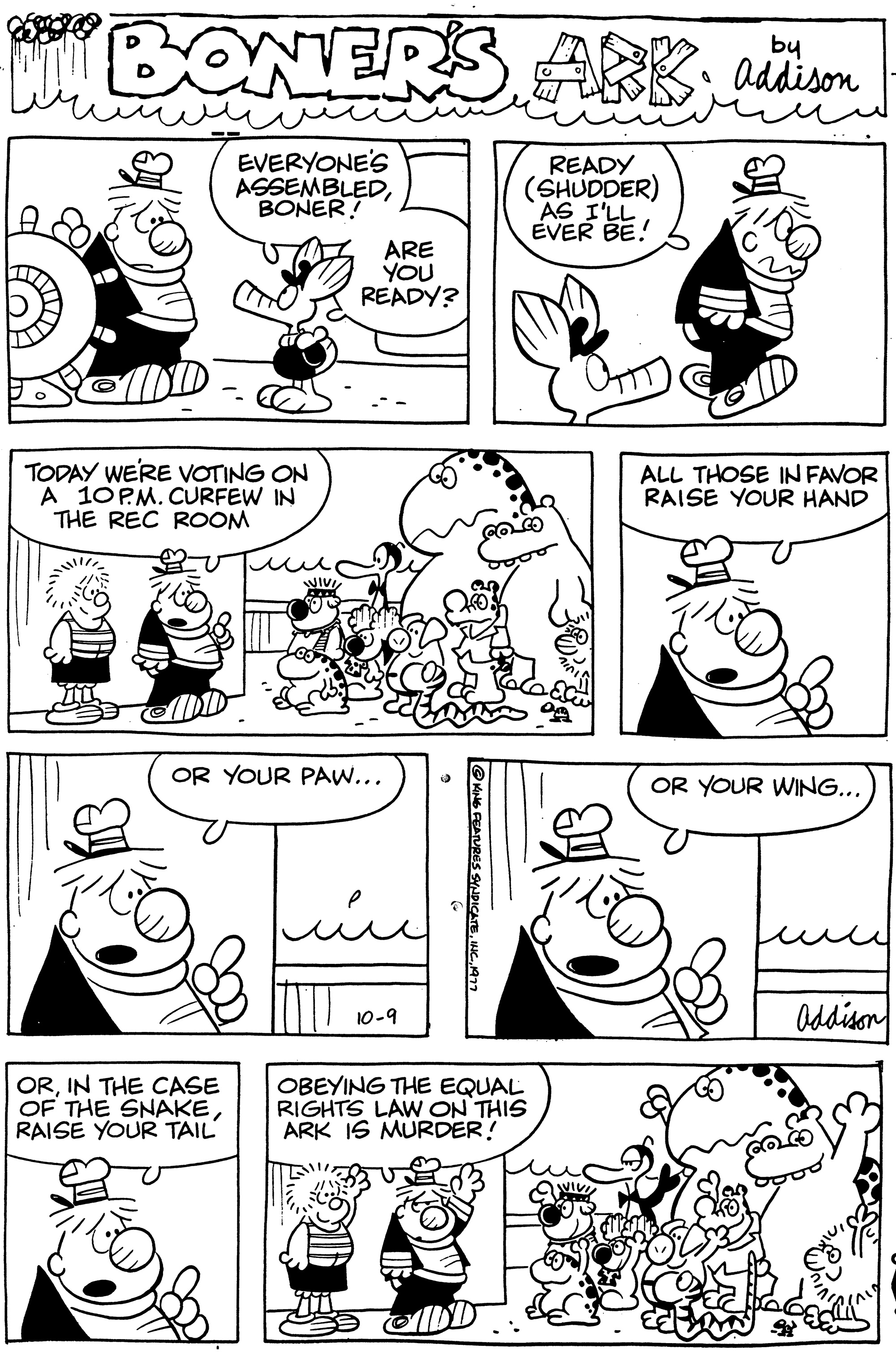 Font OCR: BONERS ARK; addison EVERYONE'S ASSEMBLEDBONER! READY (SHUDDER) AS I'LL EVER BE! TODAY WE'RE VOTING ON A 10PM. CURFEW IN THE REC ROOM uu ORIN THE CASE OF THE SNAKERAISE YOUR TAIL ARE YOU READY? OR YOUR PAW... ???? 10-9 16 FEATURES SYNDICATE1977 OBEYING THE EQUAL RIGHTS LAW ON THIS ARK IS MURDER! OTT ALL THOSE IN FAVOR RAISE YOUR HAND OR YOUR WING... Addison BONERS ARK ; addison EVERYONE'S ASSEMBLEDBONER ! READY ( SHUDDER ) AS I'LL EVER BE ! TODAY WE'RE VOTING ON A 10PM . CURFEW IN THE REC ROOM uu ORIN THE CASE OF THE SNAKERAISE YOUR TAIL ARE YOU READY ? OR YOUR PAW ... ???? 10-9 16 FEATURES SYNDICATEINC .1977 OBEYING THE EQUAL RIGHTS LAW ON THIS ARK IS MURDER ! OTT ALL THOSE IN FAVOR RAISE YOUR HAND OR YOUR WING ... Addison