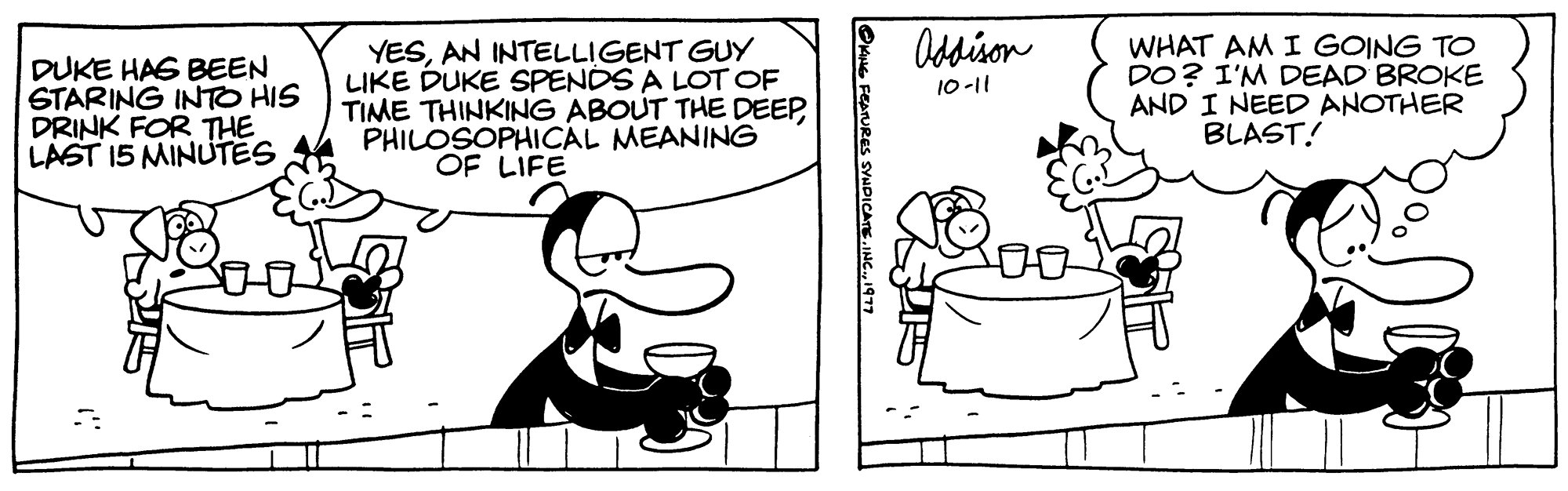 Parallel OCR: DUKE HAS BEEN STARING INTO HIS DRINK FOR THE LAST 15 MINUTES YESAN INTELLIGENT GUY LIKE DUKE SPENDS A LOT OF TIME THINKING ABOUT THE DEEPPHILOSOPHICAL MEANING OF LIFE KING FEATURES SYNDICATE. INC.1977 Addison 10-11 WHAT AM I GOING TO DO? I'M DEAD BROKE AND I NEED ANOTHER BLAST! DUKE HAS BEEN STARING INTO HIS DRINK FOR THE LAST 15 MINUTES YESAN INTELLIGENT GUY LIKE DUKE SPENDS A LOT OF TIME THINKING ABOUT THE DEEPPHILOSOPHICAL MEANING OF LIFE KING FEATURES SYNDICATE . INC .1977 Addison 10-11 WHAT AM I GOING TO DO ? I'M DEAD BROKE AND I NEED ANOTHER BLAST !