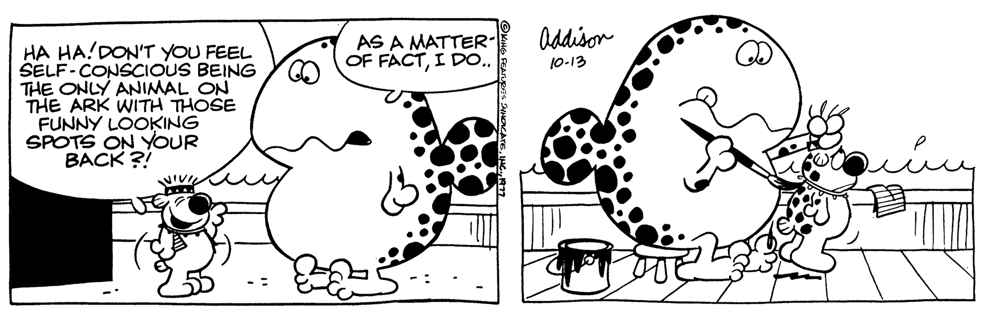 Font OCR: HA HA! DON'T YOU FEEL SELF-CONSCIOUS BEING THE ONLY ANIMAL ON THE ARK WITH THOSE FUNNY LOOKING SPOTS ON YOUR BACK?! VIVI AS A MATTER OF FACTI DO.. Addison 10-13 HA HA ! DON'T YOU FEEL SELF - CONSCIOUS BEING THE ONLY ANIMAL ON THE ARK WITH THOSE FUNNY LOOKING SPOTS ON YOUR BACK ?! VIVI AS A MATTER OF FACTI DO .. Addison 10-13