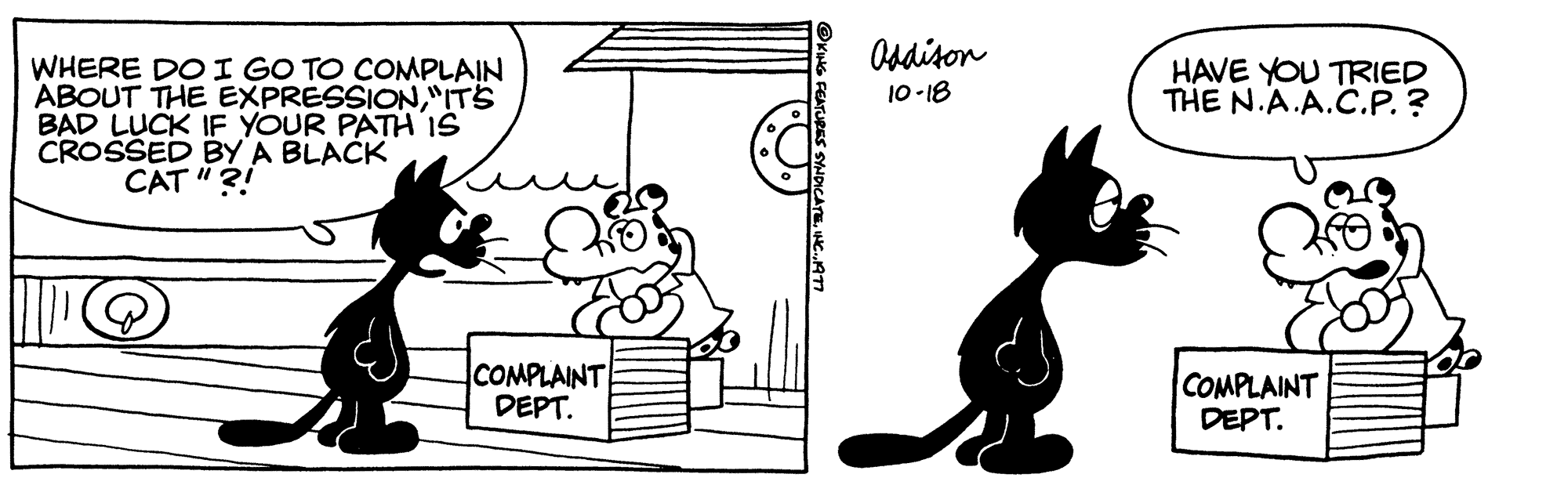 Illustration OCR: WHERE DO I GO TO COMPLAIN ABOUT THE EXPRESSION"IT'S BAD LUCK IF YOUR PATH IS CROSSED BY A BLACK CAT"?! COMPLAINT DEPT. Addison 10-18 HAVE YOU TRIED THE N.A.A.C.P. ? COMPLAINT DEPT. WHERE DO I GO TO COMPLAIN ABOUT THE EXPRESSION" IT'S BAD LUCK IF YOUR PATH IS CROSSED BY A BLACK CAT " ?! COMPLAINT DEPT . Addison 10-18 HAVE YOU TRIED THE N.A.A.C.P. ? COMPLAINT DEPT .