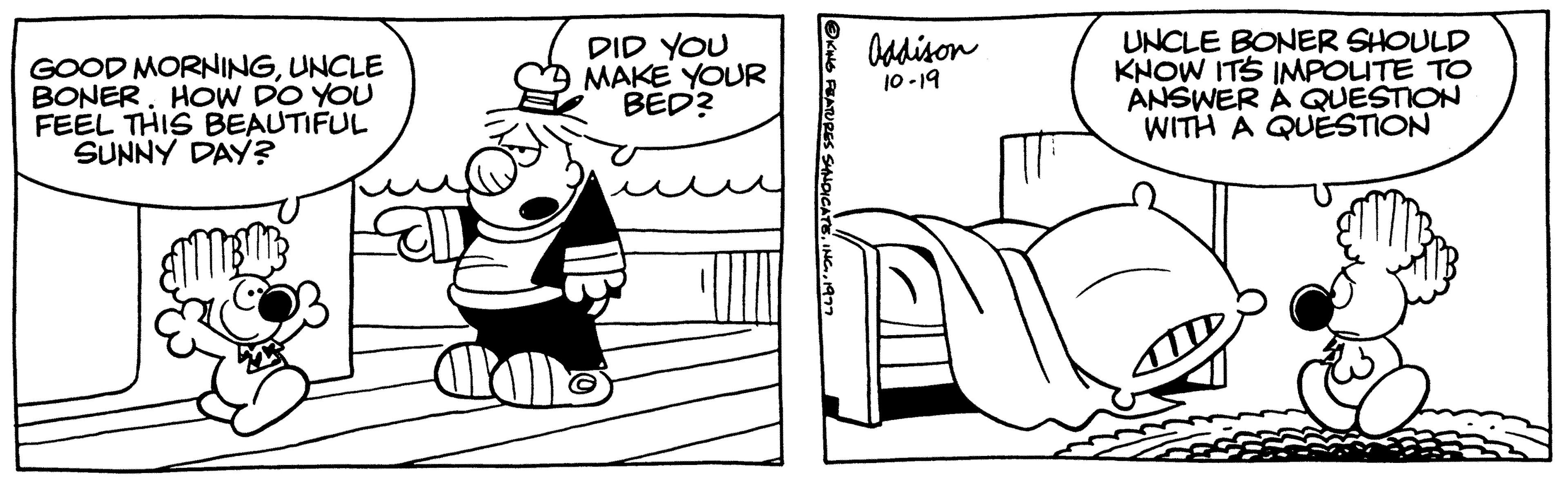Organism OCR: GOOD MORNINGUNCLE BONERHOW DO YOU FEEL THIS BEAUTIFUL SUNNY DAY? DID YOU MAKE YOUR BED? ?KING FEATURES SYNDICATE1977 Addison 10-19 UNCLE BONER SHOULD KNOW ITS IMPOLITE TO ANSWER A QUESTION WITH A QUESTION GOOD MORNINGUNCLE BONERHOW DO YOU FEEL THIS BEAUTIFUL SUNNY DAY ? DID YOU MAKE YOUR BED ? ?KING FEATURES SYNDICATE1977 Addison 10-19 UNCLE BONER SHOULD KNOW ITS IMPOLITE TO ANSWER A QUESTION WITH A QUESTION