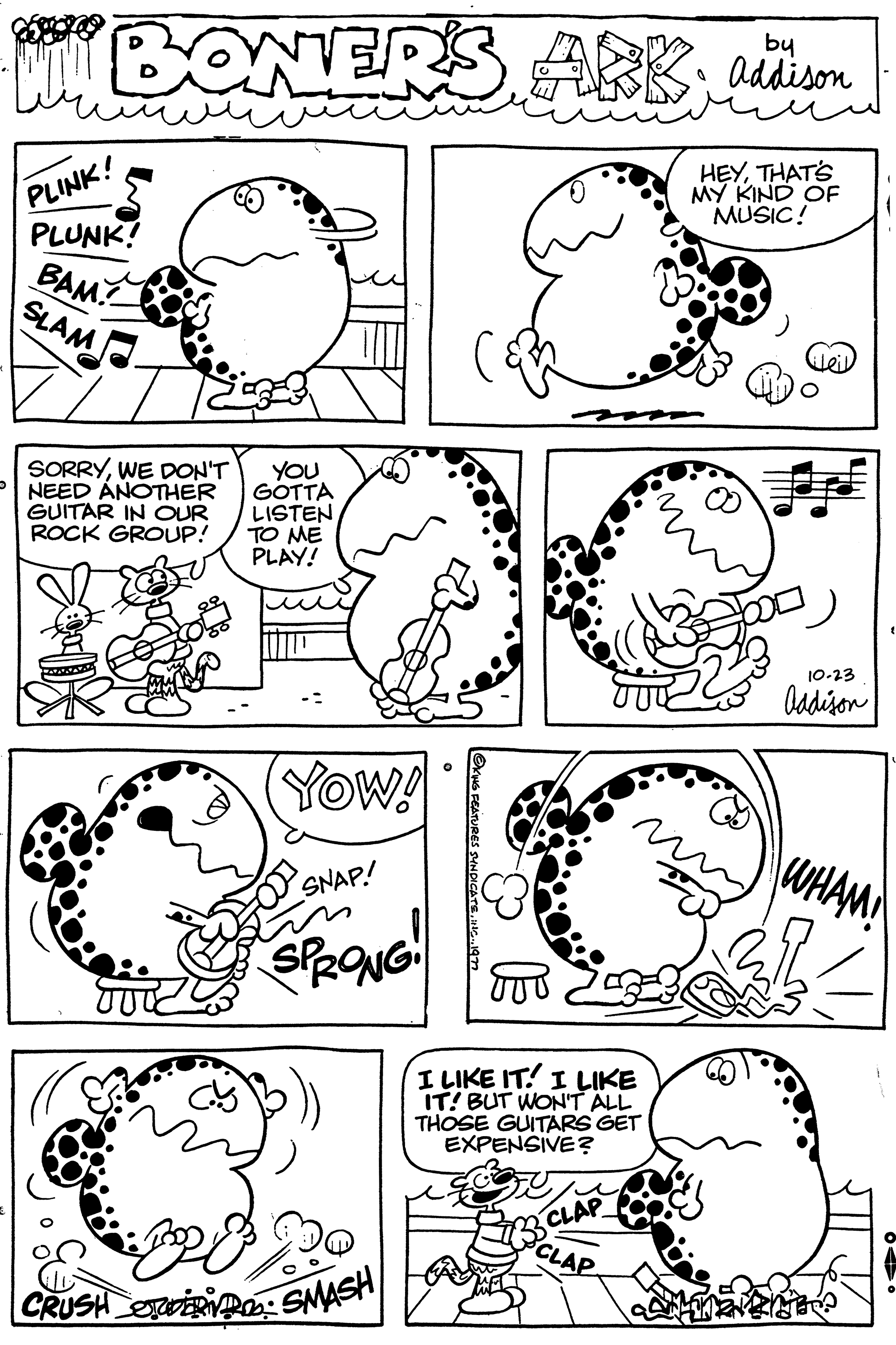 Black OCR: HULLBONER PLINK! PLUNK! BAM SLAM SORRYWE DON'T NEED ANOTHER GUITAR IN OUR ROCK GROUP! you GOTTA LISTEN ?? ?? PLAY! (YOW! SNAP! SPRONG! CRUSH WER SMASH ABBaddison HEYTHAT'S MY KIND OF MUSIC! I LIKE IT. I LIKE IT! BUT WON'T ALL THOSE GUITARS GET EXPENSIVE? CLAP CLAP 10-23 Addison WHAM! HULLBONER PLINK ! PLUNK ! BAM SLAM SORRYWE DON'T NEED ANOTHER GUITAR IN OUR ROCK GROUP ! you GOTTA LISTEN ?? ?? PLAY ! ( YOW ! SNAP ! SPRONG ! CRUSH WER SMASH ABBaddison HEYTHAT'S MY KIND OF MUSIC ! I LIKE IT . I LIKE IT ! BUT WON'T ALL THOSE GUITARS GET EXPENSIVE ? CLAP CLAP 10-23 Addison WHAM !