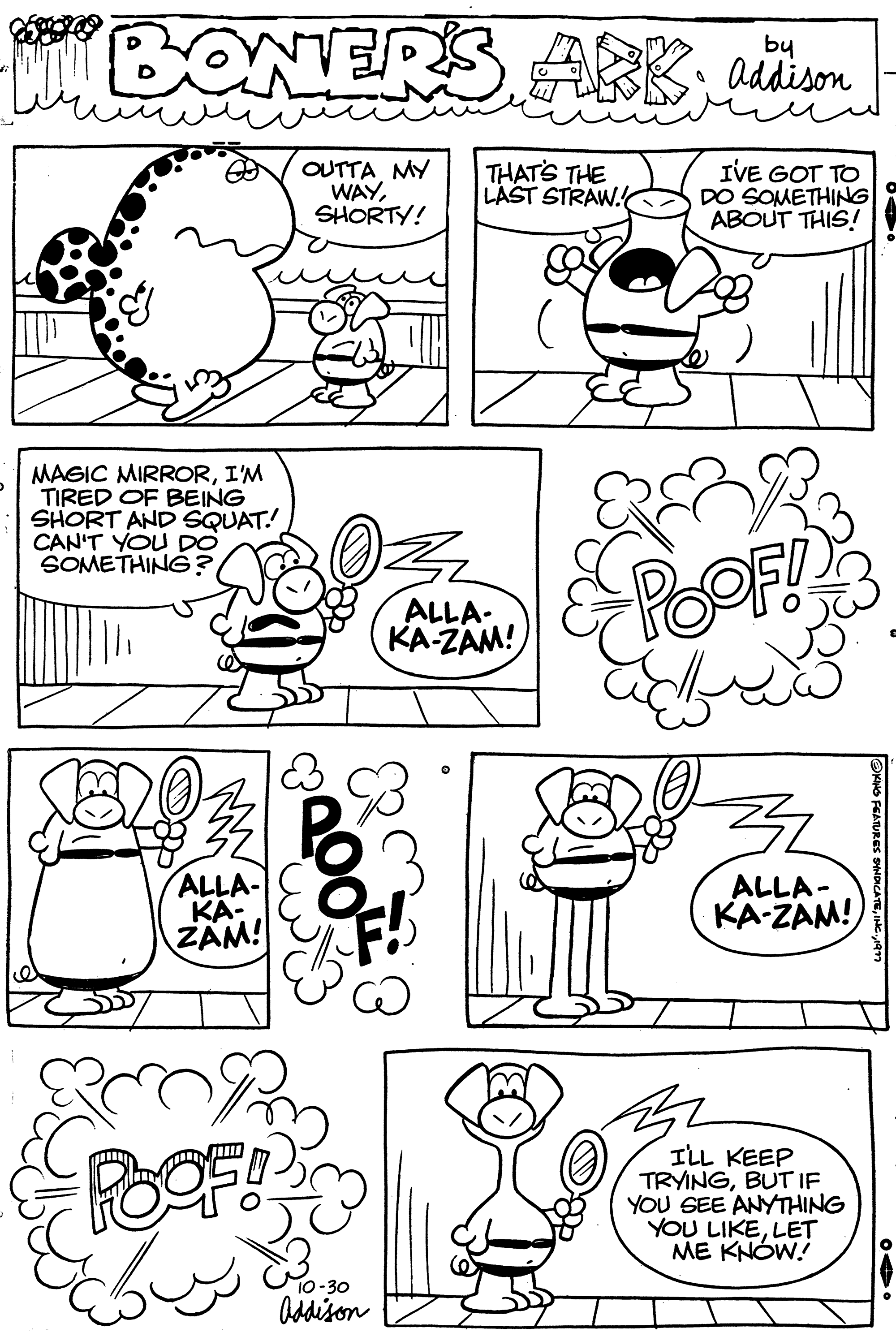 Font OCR: BONERS ARK addison MAGIC MIRRORI'M TIRED OF BEING SHORT AND SQUAT! I CAN'T YOU DO SOMETHING? ALLA- KA- ZAM! POOF! OUTTA MY WAYSHORTY! 200 10-30 Addison THAT'S THE LAST STRAW. ALLA- KA-ZAM! 0 I'VE GOT TO DO SOMETHING ABOUT THIS! POOF!! ALLA- KA-ZAM! I'LL KEEP TRYINGBUT IF YOU SEE ANYTHING YOU LIKELET ME KNOW! ING FEATURES SYNDICATE1977 BONERS ARK addison MAGIC MIRRORI'M TIRED OF BEING SHORT AND SQUAT ! I CAN'T YOU DO SOMETHING ? ALLA KA ZAM ! POOF ! OUTTA MY WAYSHORTY ! 200 10-30 Addison THAT'S THE LAST STRAW . ALLA KA - ZAM ! 0 I'VE GOT TO DO SOMETHING ABOUT THIS ! POOF !! ALLA KA - ZAM ! I'LL KEEP TRYINGBUT IF YOU SEE ANYTHING YOU LIKELET ME KNOW ! ING FEATURES SYNDICATEINC .