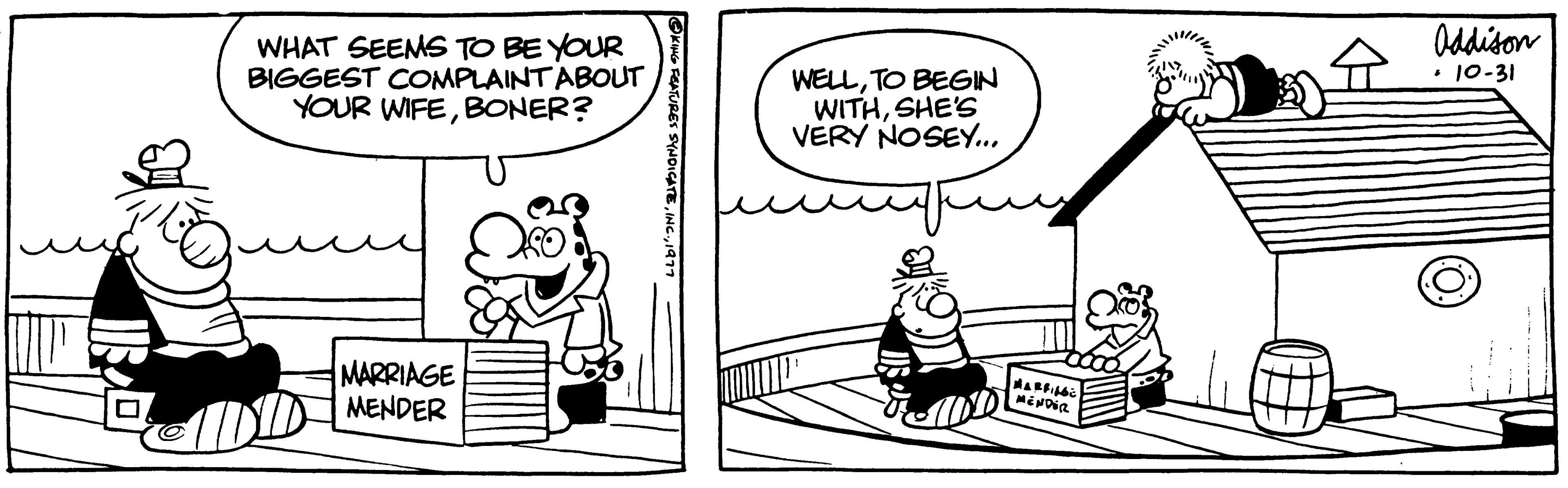 Conversation OCR: ? WHAT SEEMS TO BE YOUR BIGGEST COMPLAINT ABOUT YOUR WIFEBONER? MARRIAGE MENDER KING FEATURES SYNDICATI WELLTO BEGIN WITHSHE'S VERY NOSEY... MARFILES MENDER Addison • 10-31 ? WHAT SEEMS TO BE YOUR BIGGEST COMPLAINT ABOUT YOUR WIFEBONER ? MARRIAGE MENDER KING FEATURES SYNDICATI WELLTO BEGIN WITHSHE'S VERY NOSEY ... MARFILES MENDER Addison • 10-31