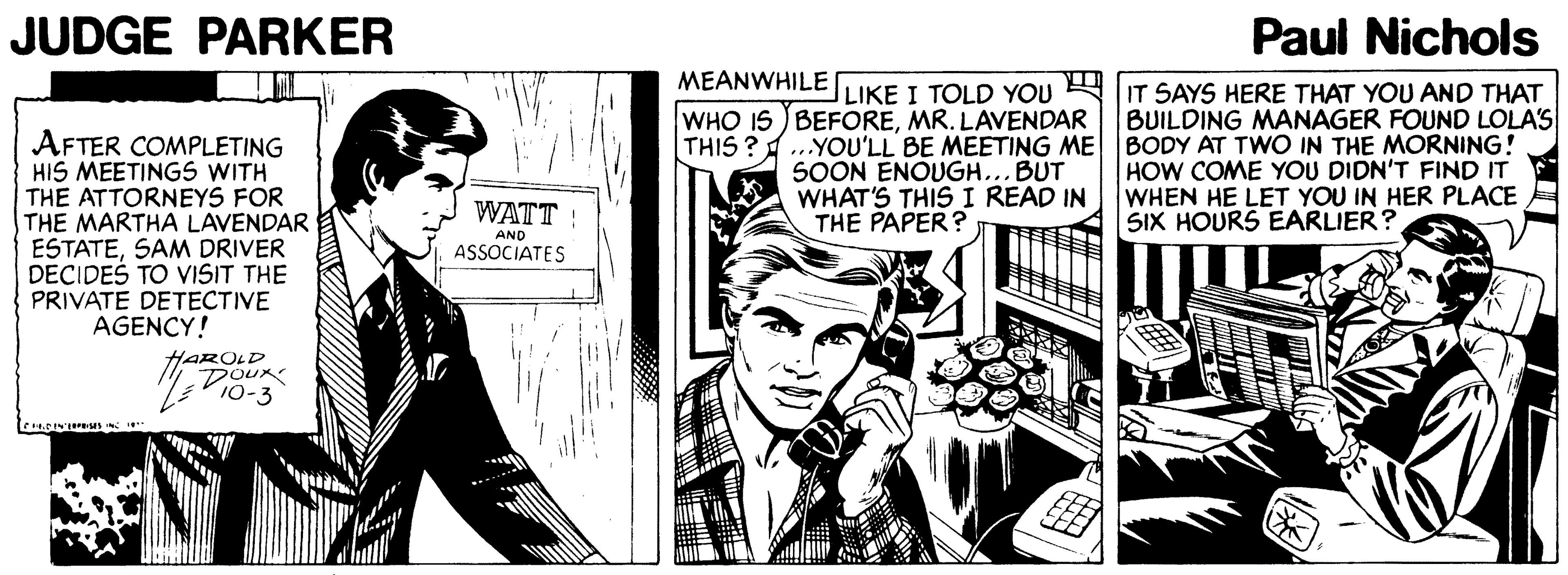 Fictional character OCR: JUDGE PARKER Paul Nichols MEANWHILE LIKE I TOLD YOU AIT SAYS HERE THAT YOU AND THAT WHO 15 BEFOREMR. LAVENDAR THIS ? BUILDING MANAGER FOUND LOLA'S AFTER COMPLETING HIS MEETINGS WITH THE ATTORNEYS FOR THE MARTHA LAVENDAR ESTATESAM DRIVER DECIDES TO VISIT THE PRIVATE DETECTIVE AGENCY! „YOU'LL BE MEETING ME BODY AT TWO IN THE MORNING! SOON ENOUGH... BUT WHAT'S THIS I READ IN THE PAPER? HOW COME YOU DIDN'T FIND IT WHEN HE LET YOU IN HER PLACE SIX HOURS EARLIER? WATT : AND ASSOCIATES HAROLD Dour JUDGE PARKER Paul Nichols MEANWHILE LIKE I TOLD YOU AIT SAYS HERE THAT YOU AND THAT WHO 15 BEFOREMR. LAVENDAR THIS ? BUILDING MANAGER FOUND LOLA'S AFTER COMPLETING HIS MEETINGS WITH THE ATTORNEYS FOR THE MARTHA LAVENDAR ESTATESAM DRIVER DECIDES TO VISIT THE PRIVATE DETECTIVE AGENCY! „YOU'LL BE MEETING ME BODY AT TWO IN THE MORNING! SOON ENOUGH... BUT WHAT'S THIS I READ IN THE PAPER? HOW COME YOU DIDN'T FIND IT WHEN HE LET YOU IN HER PLACE SIX HOURS EARLIER? WATT : AND ASSOCIATES HAROLD Dour